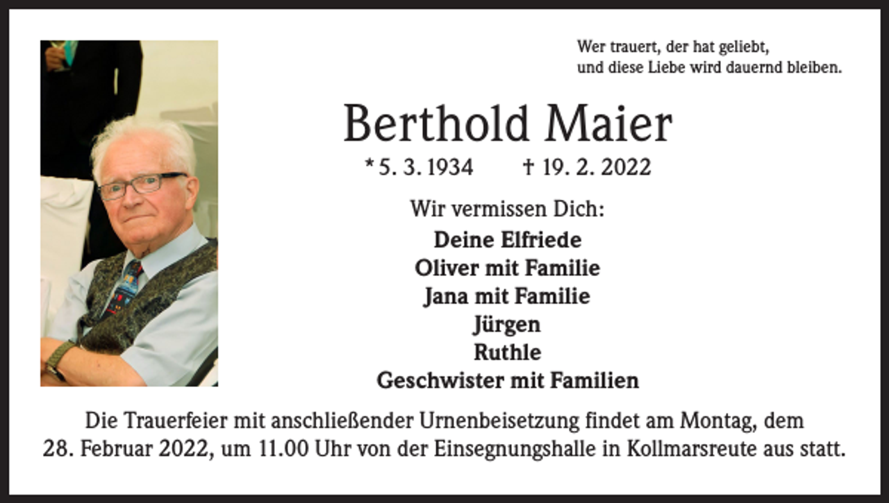 <p>Wer trauert, der hat geliebt,<br />und diese Liebe wird dauernd bleiben.</p><p>Berthold Maier<br />* 5. 3. 1934 † 19. 2. 2022<br />Wir vermissen Dich:<br />Deine Elfriede<br />Oliver mit Familie<br />Jana mit Familie<br />Jürgen<br />Ruthle<br />Geschwister mit Familien<br />Die Trauerfeier mit anschließender Urnenbeisetzung findet am Montag, dem<br />28. Februar 2022, um 11.00 Uhr von der Einsegnungshalle in Kollmarsreute aus statt.</p>