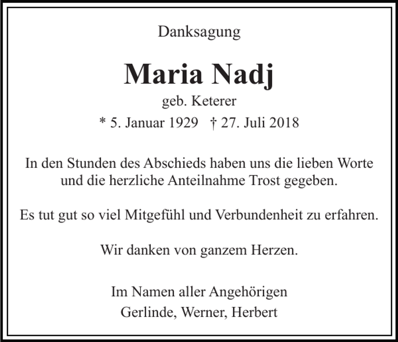 <p>Danksagung</p><p>Maria Nadj<br />geb. Keterer<br />* 5. Januar 1929 † 27. Juli 2018<br />In den Stunden des Abschieds haben uns die lieben Worte<br />und die herzliche Anteilnahme Trost gegeben.<br />Es tut gut so viel Mitgefühl und Verbundenheit zu erfahren.<br />Wir danken von ganzem Herzen.<br />Im Namen aller Angehörigen<br />Gerlinde, Werner, Herbert</p>