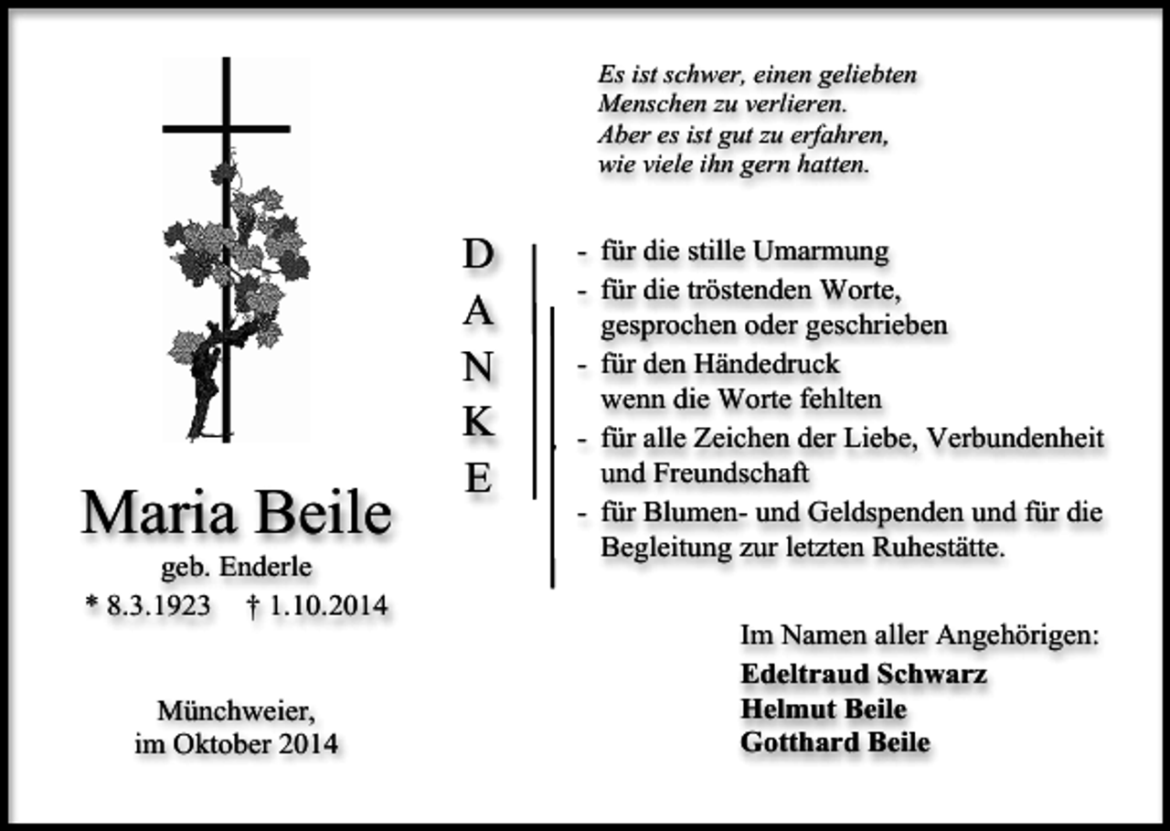 <p>Es ist schwer, einen geliebten<br />Menschen zu verlieren.<br />Aber es ist gut zu erfahren,<br />wie viele ihn gern hatten.</p><p>Maria Beile<br />geb. Enderle<br />* 8.3.1923 † 1.10.2014<br />Münchweier,<br />im Oktober 2014</p><p>D<br />A<br />N<br />K<br />E</p><p>- für die stille Umarmung<br />- für die tröstenden Worte,<br />gesprochen oder geschrieben<br />- für den Händedruck<br />wenn die Worte fehlten<br />v - für alle Zeichen der Liebe, Verbundenheit<br />und Freundschaft<br />- für Blumen- und Geldspenden und für die<br />Begleitung zur letzten Ruhestätte.<br />Im Namen aller Angehörigen:<br />Edeltraud Schwarz<br />Helmut Beile<br />Gotthard Beile</p>