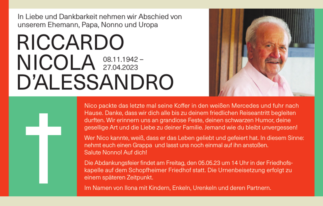 <p>In Liebe und Dankbarkeit nehmen wir Abschied von<br />unserem Ehemann, Papa, Nonno und Uropa</p><p>RICCARDO<br />NICOLA<br />D’ALESSANDRO<br />08.11.1942 –<br />27.04.2023</p><p>Nico packte das letzte mal seine Koffer in den weißen Mercedes und fuhr nach<br />Hause. Danke, dass wir dich alle bis zu deinem friedlichen Reiseantritt begleiten<br />durften. Wir erinnern uns an grandiose Feste, deinen schwarzen Humor, deine<br />gesellige Art und die Liebe zu deiner Familie. Jemand wie du bleibt unvergessen!<br />Wer Nico kannte, weiß, dass er das Leben geliebt und gefeiert hat. In diesem Sinne:<br />nehmt euch einen Grappa und lasst uns noch einmal auf ihn anstoßen.<br />Salute Nonno! Auf dich!<br />Die Abdankungsfeier findet am Freitag, den 05.05.23 um 14 Uhr in der Friedhofskapelle auf dem Schopfheimer Friedhof statt. Die Urnenbeisetzung erfolgt zu<br />einem späteren Zeitpunkt.<br />Im Namen von Ilona mit Kindern, Enkeln, Urenkeln und deren Partnern.</p>