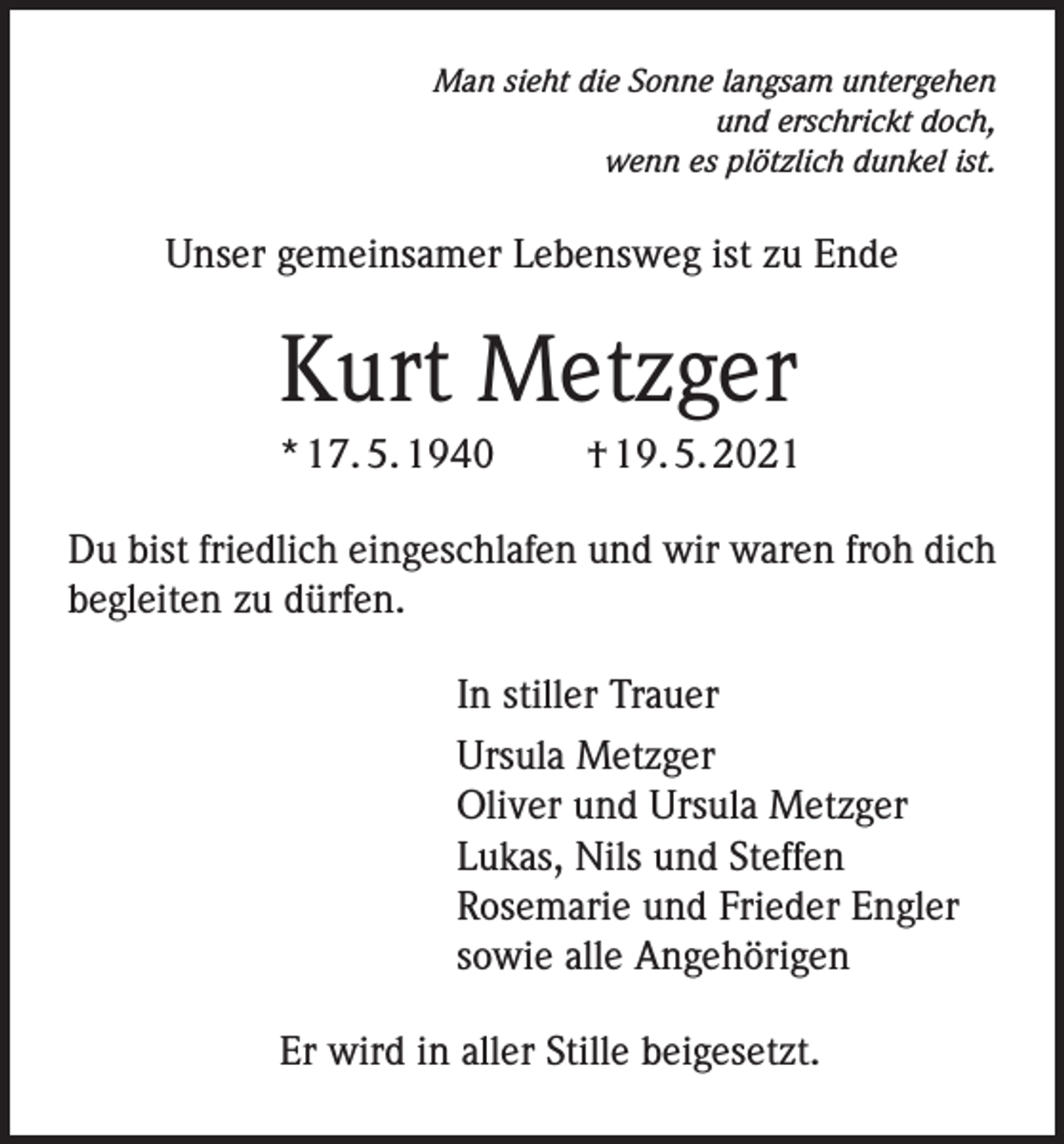 <p>Man sieht die Sonne langsam untergehen<br />und erschrickt doch,<br />wenn es plötzlich dunkel ist.</p><p>Unser gemeinsamer Lebensweg ist zu Ende</p><p>Kurt Metzger<br />* 17. 5. 1940</p><p>† 19. 5. 2021</p><p>Du bist friedlich eingeschlafen und wir waren froh dich<br />begleiten zu dürfen.<br />In stiller Trauer<br />Ursula Metzger<br />Oliver und Ursula Metzger<br />Lukas, Nils und Steffen<br />Rosemarie und Frieder Engler<br />sowie alle Angehörigen<br />Er wird in aller Stille beigesetzt.</p>