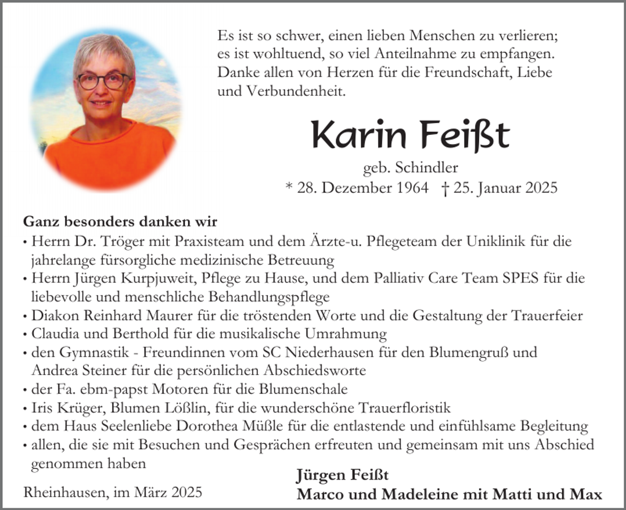 <p>Es ist so schwer, einen lieben Menschen zu verlieren;<br />es ist wohltuend, so viel Anteilnahme zu empfangen.<br />Danke allen von Herzen für die Freundschaft, Liebe<br />und Verbundenheit.</p><p>Karin Feißt</p><p>geb. Schindler<br />* 28. Dezember 1964 † 25. Januar 2025<br />Ganz besonders danken wir<br />• Herrn Dr. Tröger mit Praxisteam und dem Ärzte-u. Pflegeteam der Uniklinik für die<br />jahrelange fürsorgliche medizinische Betreuung<br />• Herrn Jürgen Kurpjuweit, Pflege zu Hause, und dem Palliativ Care Team SPES für die<br />liebevolle und menschliche Behandlungspflege<br />• Diakon Reinhard Maurer für die tröstenden Worte und die Gestaltung der Trauerfeier<br />• Claudia und Berthold für die musikalische Umrahmung<br />• den Gymnastik - Freundinnen vom SC Niederhausen für den Blumengruß und<br />Andrea Steiner für die persönlichen Abschiedsworte<br />• der Fa. ebm-papst Motoren für die Blumenschale<br />• Iris Krüger, Blumen Lößlin, für die wunderschöne Trauerfloristik<br />• dem Haus Seelenliebe Dorothea Müßle für die entlastende und einfühlsame Begleitung<br />• allen, die sie mit Besuchen und Gesprächen erfreuten und gemeinsam mit uns Abschied<br />genommen haben<br />Jürgen Feißt<br />Rheinhausen, im März 2025<br />Marco und Madeleine mit Matti und Max</p>