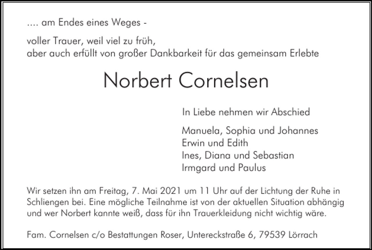 <p>.... am Endes eines Weges voller Trauer, weil viel zu früh,<br />aber auch erfüllt von großer Dankbarkeit für das gemeinsam Erlebte</p><p>Norbert Cornelsen<br />In Liebe nehmen wir Abschied<br />Manuela, Sophia und Johannes<br />Erwin und Edith<br />Ines, Diana und Sebastian<br />Irmgard und Paulus<br />Wir setzen ihn am Freitag, 7. Mai 2021 um 11 Uhr auf der Lichtung der Ruhe in<br />Schliengen bei. Eine mögliche Teilnahme ist von der aktuellen Situation abhängig<br />und wer Norbert kannte weiß, dass für ihn Trauerkleidung nicht wichtig wäre.<br />Fam. Cornelsen c/o Bestattungen Roser, Untereckstraße 6, 79539 Lörrach</p>