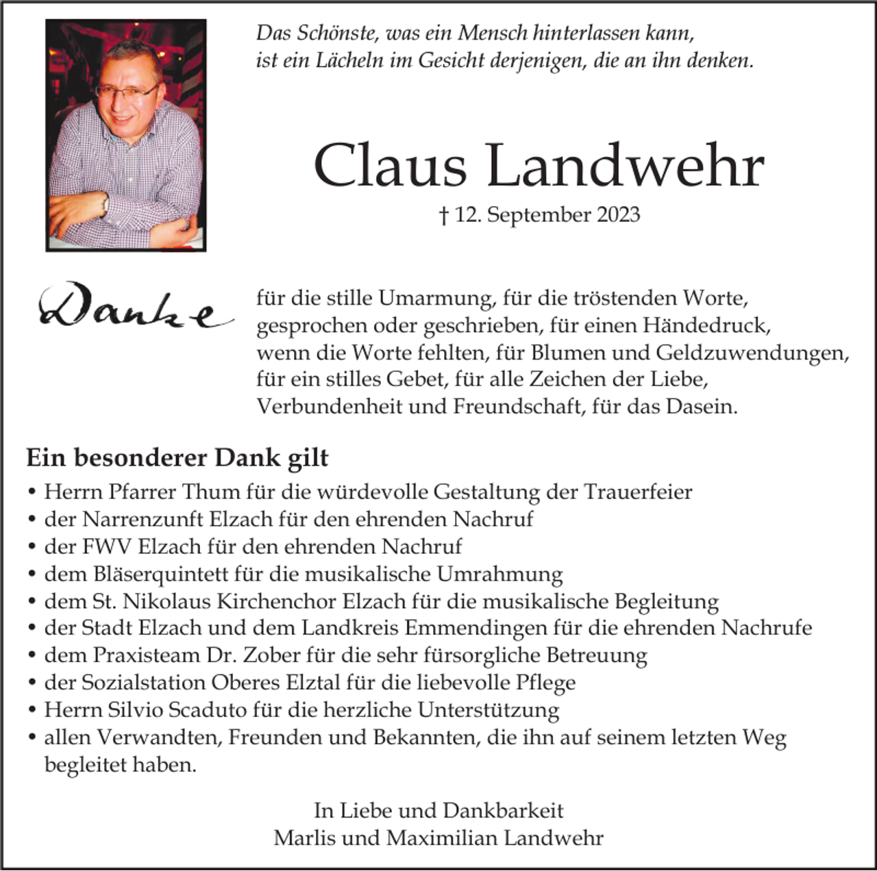 <p>Das Schönste, was ein Mensch hinterlassen kann,<br />ist ein Lächeln im Gesicht derjenigen, die an ihn denken.</p><p>Claus Landwehr<br />† 12. September 2023</p><p>für die stille Umarmung, für die tröstenden Worte,<br />gesprochen oder geschrieben, für einen Händedruck,<br />wenn die Worte fehlten, für Blumen und Geldzuwendungen,<br />für ein stilles Gebet, für alle Zeichen der Liebe,<br />Verbundenheit und Freundschaft, für das Dasein.</p><p>Ein besonderer Dank gilt<br />• Herrn Pfarrer Thum für die würdevolle Gestaltung der Trauerfeier<br />• der Narrenzunft Elzach für den ehrenden Nachruf<br />• der FWV Elzach für den ehrenden Nachruf<br />• dem Bläserquintett für die musikalische Umrahmung<br />• dem St. Nikolaus Kirchenchor Elzach für die musikalische Begleitung<br />• der Stadt Elzach und dem Landkreis Emmendingen für die ehrenden Nachrufe<br />• dem Praxisteam Dr. Zober für die sehr fürsorgliche Betreuung<br />• der Sozialstation Oberes Elztal für die liebevolle Pflege<br />• Herrn Silvio Scaduto für die herzliche Unterstützung<br />• allen Verwandten, Freunden und Bekannten, die ihn auf seinem letzten Weg<br />begleitet haben.<br />In Liebe und Dankbarkeit<br />Marlis und Maximilian Landwehr</p>
