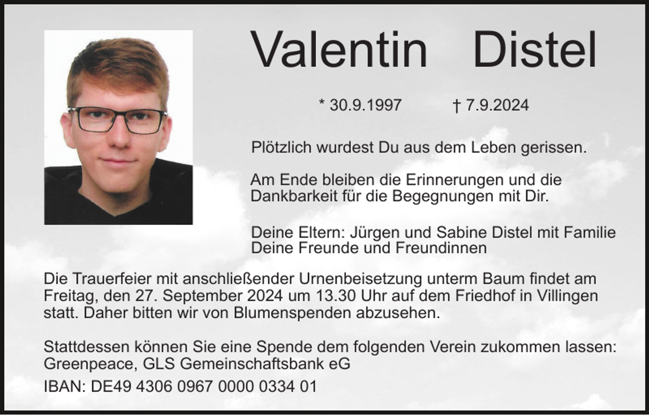 <p>Valentin Distel<br />* 30.9.1997</p><p>† 7.9.2024</p><p>Plötzlich wurdest Du aus dem Leben gerissen.<br />Am Ende bleiben die Erinnerungen und die<br />Dankbarkeit für die Begegnungen mit Dir.<br />Deine Eltern: Jürgen und Sabine Distel mit Familie<br />Deine Freunde und Freundinnen<br />Die Trauerfeier mit anschließender Urnenbeisetzung unterm Baum findet am<br />Freitag, den 27. September 2024 um 13.30 Uhr auf dem Friedhof in Villingen<br />statt. Daher bitten wir von Blumenspenden abzusehen.<br />Stattdessen können Sie eine Spende dem folgenden Verein zukommen lassen:<br />Greenpeace, GLS Gemeinschaftsbank eG<br />IBAN: DE49 4306 0967 000334 01</p>