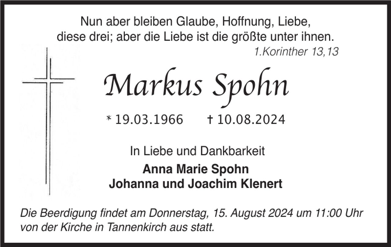 <p>Nun aber bleiben Glaube, Hoffnung, Liebe,<br />diese drei; aber die Liebe ist die größte unter ihnen.<br />1.Korinther 13,13</p><p>Markus Spohn<br />* 19.03.1966</p><p>✝︎ 10.08.2024</p><p>In Liebe und Dankbarkeit<br />Anna Marie Spohn<br />Johanna und Joachim Klenert<br />Die Beerdigung ﬁndet am Donnerstag, 15. August 2024 um 11:00 Uhr<br />von der Kirche in Tannenkirch aus statt.</p>