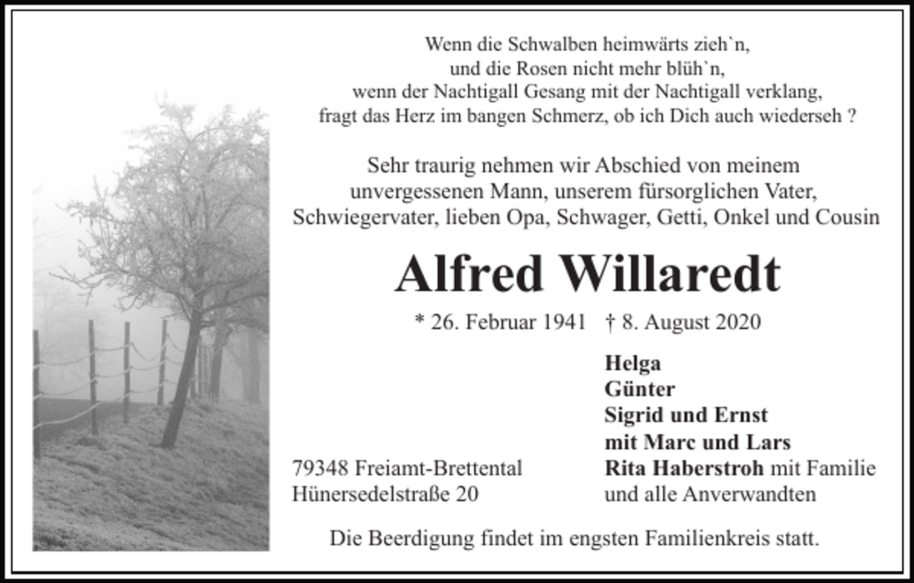 <p>Wenn die Schwalben heimwärts zieh`n,<br />und die Rosen nicht mehr blüh`n,<br />wenn der Nachtigall Gesang mit der Nachtigall verklang,<br />fragt das Herz im bangen Schmerz, ob ich Dich auch wiederseh ?</p><p>Sehr traurig nehmen wir Abschied von meinem<br />unvergessenen Mann, unserem fürsorglichen Vater,<br />Schwiegervater, lieben Opa, Schwager, Getti, Onkel und Cousin</p><p>Alfred Willaredt<br />* 26. Februar 1941 † 8. August 2020</p><p>79348 Freiamt-Brettental<br />Hünersedelstraße 20</p><p>Helga<br />Günter<br />Sigrid und Ernst<br />mit Marc und Lars<br />Rita Haberstroh mit Familie<br />und alle Anverwandten</p><p>Die Beerdigung findet im engsten Familienkreis statt.</p>