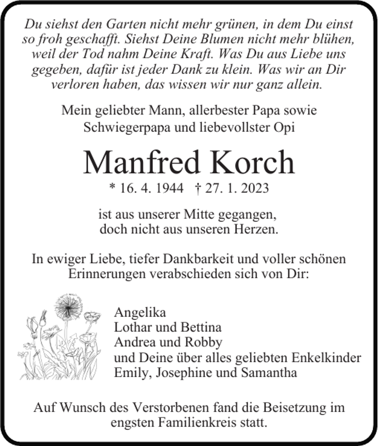 <p>Du siehst den Garten nicht mehr grünen, in dem Du einst<br />so froh geschafft. Siehst Deine Blumen nicht mehr blühen,<br />weil der Tod nahm Deine Kraft. Was Du aus Liebe uns<br />gegeben, dafür ist jeder Dank zu klein. Was wir an Dir<br />verloren haben, das wissen wir nur ganz allein.<br />Mein geliebter Mann, allerbester Papa sowie<br />Schwiegerpapa und liebevollster Opi</p><p>Manfred Korch<br />* 16. 4. 1944 † 27. 1. 2023</p><p>ist aus unserer Mitte gegangen,<br />doch nicht aus unseren Herzen.<br />In ewiger Liebe, tiefer Dankbarkeit und voller schönen<br />Erinnerungen verabschieden sich von Dir:<br />Angelika<br />Lothar und Bettina<br />Andrea und Robby<br />und Deine über alles geliebten Enkelkinder<br />Emily, Josephine und Samantha<br />Auf Wunsch des Verstorbenen fand die Beisetzung im<br />engsten Familienkreis statt.</p>