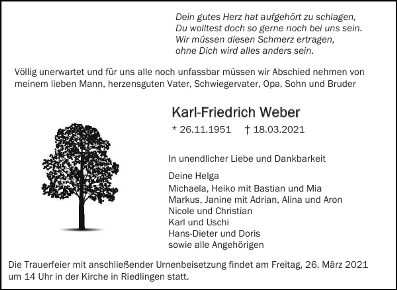 <p>Dein gutes Herz hat aufgehört zu schlagen,<br />Du wolltest doch so gerne noch bei uns sein.<br />Wir müssen diesen Schmerz ertragen,<br />ohne Dich wird alles anders sein.<br />Völlig unerwartet und für uns alle noch unfassbar müssen wir Abschied nehmen von<br />meinem lieben Mann, herzensguten Vater, Schwiegervater, Opa, Sohn und Bruder</p><p>Karl-Friedrich Weber<br />* 26.11.1951</p><p>† 18.03.2021</p><p>In unendlicher Liebe und Dankbarkeit<br />Deine Helga<br />Michaela, Heiko mit Bastian und Mia<br />Markus, Janine mit Adrian, Alina und Aron<br />Nicole und Christian<br />Karl und Uschi<br />Hans-Dieter und Doris<br />sowie alle Angehörigen<br />Die Trauerfeier mit anschließender Urnenbeisetzung findet am Freitag, 26. März 2021<br />um 14 Uhr in der Kirche in Riedlingen statt.</p>