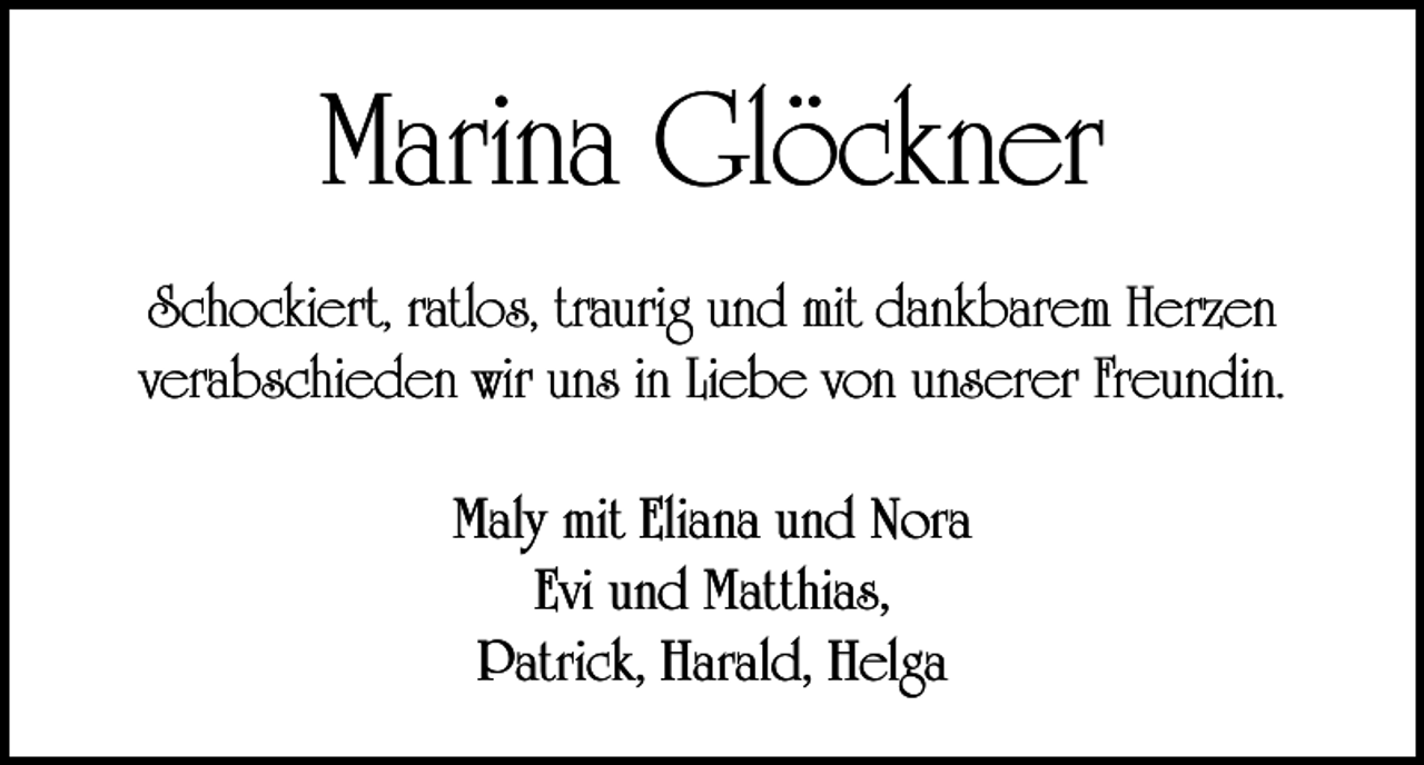 <p>Marina Glöckner<br />Schockiert, ratlos, traurig und mit dankbarem Herzen<br />verabschieden wir uns in Liebe von unserer Freundin.<br />Maly mit Eliana und Nora<br />Evi und Matthias,<br />Patrick, Harald, Helga</p>