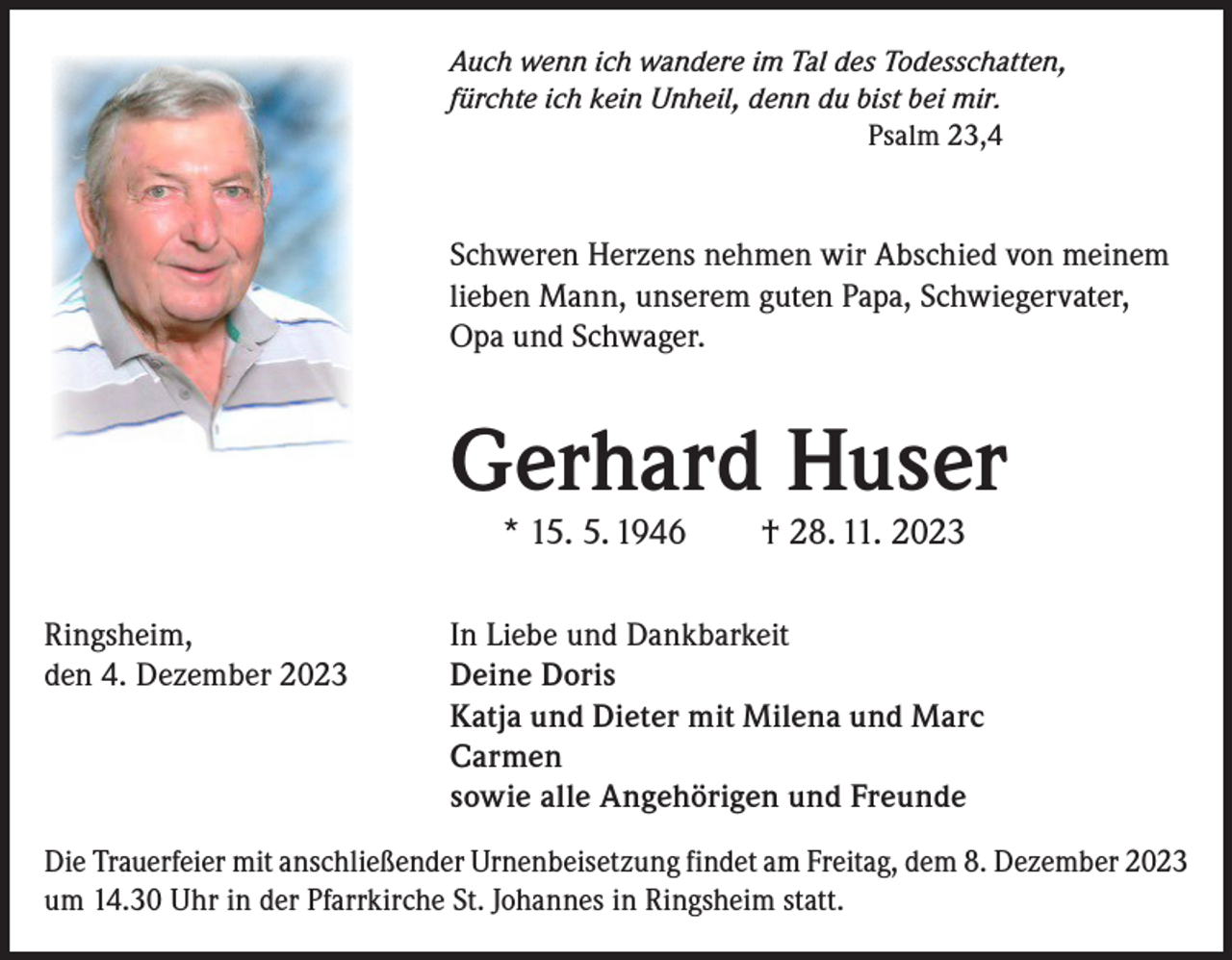 <p>Auch wenn ich wandere im Tal des Todesschatten,<br />fürchte ich kein Unheil, denn du bist bei mir.<br />Psalm 23,4</p><p>Schweren Herzens nehmen wir Abschied von meinem<br />lieben Mann, unserem guten Papa, Schwiegervater,<br />Opa und Schwager.</p><p>Gerhard Huser<br />* 15. 5. 1946 † 28. 11. 2023</p><p>Ringsheim,<br />den 4. Dezember 2023</p><p>In Liebe und Dankbarkeit<br />Deine Doris<br />Katja und Dieter mit Milena und Marc<br />Carmen<br />sowie alle Angehörigen und Freunde</p><p>Die Trauerfeier mit anschließender Urnenbeisetzung findet am Freitag, dem 8. Dezember 2023<br />um 14.30 Uhr in der Pfarrkirche St. Johannes in Ringsheim statt.</p>