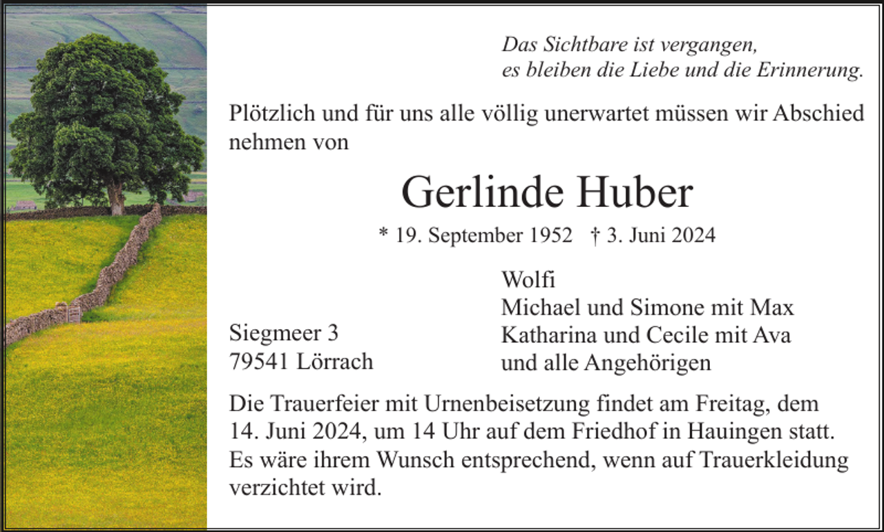 <p>Das Sichtbare ist vergangen,<br />es bleiben die Liebe und die Erinnerung.</p><p>Plötzlich und für uns alle völlig unerwartet müssen wir Abschied<br />nehmen von</p><p>Gerlinde Huber<br />* 19. September 1952 † 3. Juni 2024</p><p>Siegmeer 3<br />79541 Lörrach</p><p>Wolfi<br />Michael und Simone mit Max<br />Katharina und Cecile mit Ava<br />und alle Angehörigen</p><p>Die Trauerfeier mit Urnenbeisetzung findet am Freitag, dem<br />14. Juni 2024, um 14 Uhr auf dem Friedhof in Hauingen statt.<br />Es wäre ihrem Wunsch entsprechend, wenn auf Trauerkleidung<br />verzichtet wird.</p>