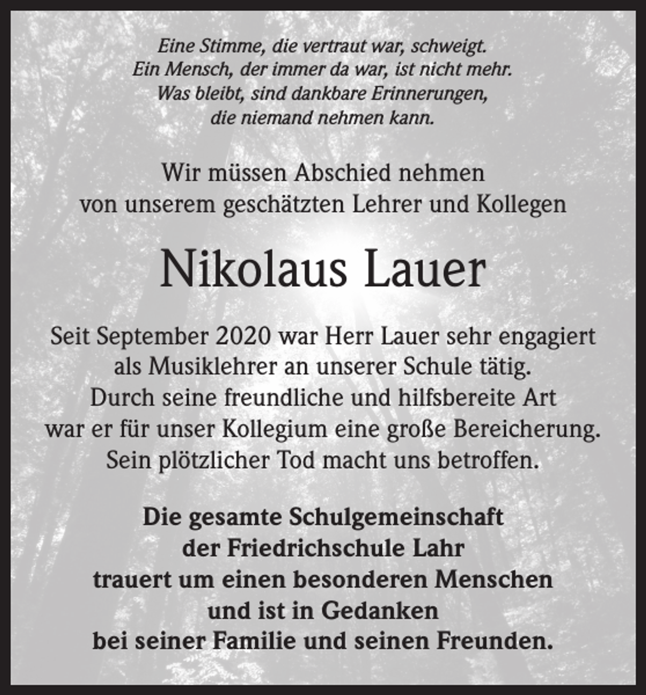 <p>Eine Stimme, die vertraut war, schweigt.<br />Ein Mensch, der immer da war, ist nicht mehr.<br />Was bleibt, sind dankbare Erinnerungen,<br />die niemand nehmen kann.</p><p>Wir müssen Abschied nehmen<br />von unserem geschätzten Lehrer und Kollegen</p><p>Nikolaus Lauer<br />Seit September 2020 war Herr Lauer sehr engagiert<br />als Musiklehrer an unserer Schule tätig.<br />Durch seine freundliche und hilfsbereite Art<br />war er für unser Kollegium eine große Bereicherung.<br />Sein plötzlicher Tod macht uns betroffen.<br />Die gesamte Schulgemeinschaft<br />der Friedrichschule Lahr<br />trauert um einen besonderen Menschen<br />und ist in Gedanken<br />bei seiner Familie und seinen Freunden.</p>