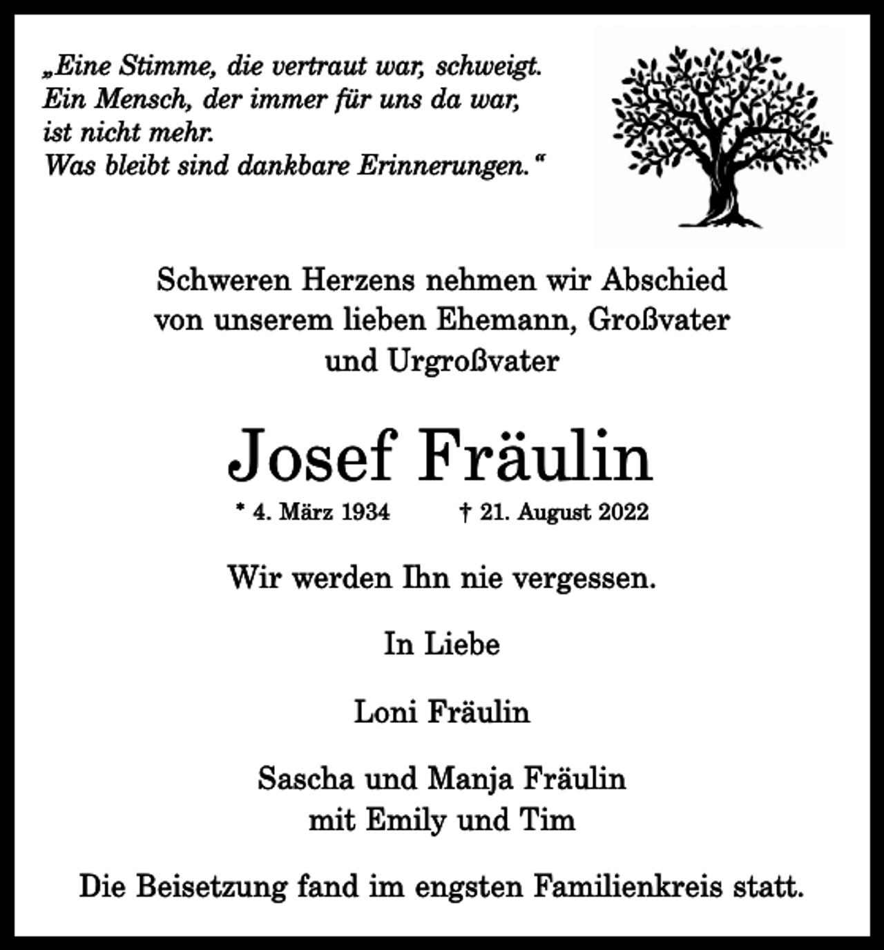 <p>„Eine Stimme, die vertraut war, schweigt.<br />Ein Mensch, der immer für uns da war,<br />ist nicht mehr.<br />Was bleibt sind dankbare Erinnerungen.“</p><p>Schweren Herzens nehmen wir Abschied<br />von unserem lieben Ehemann, Großvater<br />und Urgroßvater</p><p>Josef Fräulin<br />* 4. März 1934</p><p>† 21. August 2022</p><p>Wir werden Ihn nie vergessen.<br />In Liebe<br />Loni Fräulin<br />Sascha und Manja Fräulin<br />mit Emily und Tim<br />Die Beisetzung fand im engsten Familienkreis statt.</p>