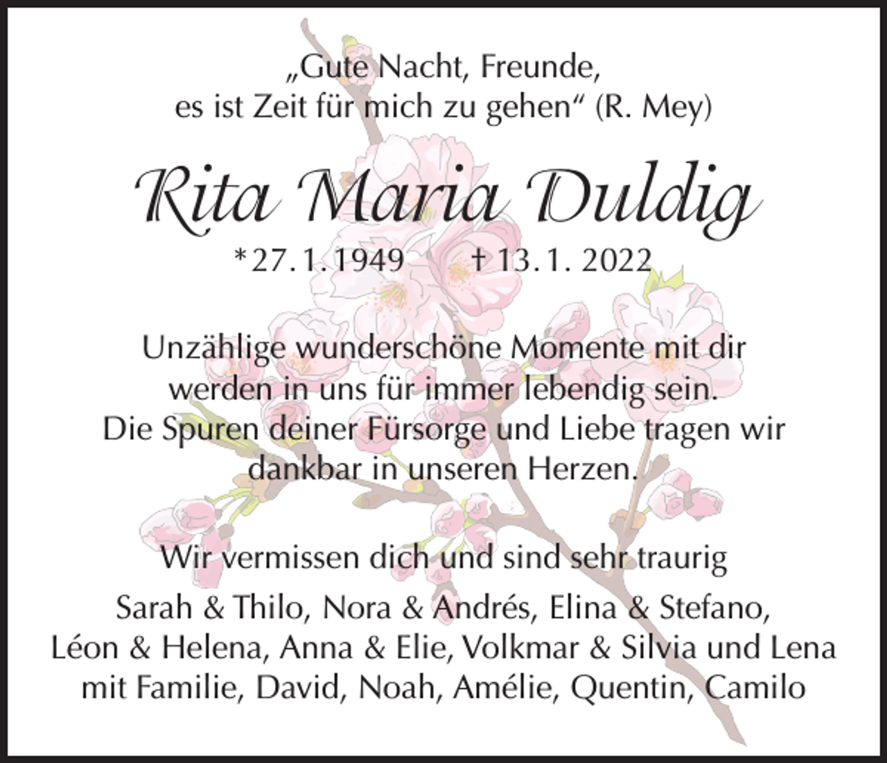 <p>„Gute Nacht, Freunde,<br />es ist Zeit für mich zu gehen“ (R. Mey)</p><p>Rita Maria Duldig<br />* 27. 1. 1949 † 13. 1. 2022</p><p>Unzählige wunderschöne Momente mit dir<br />werden in uns für immer lebendig sein.<br />Die Spuren deiner Fürsorge und Liebe tragen wir<br />dankbar in unseren Herzen.<br />Wir vermissen dich und sind sehr traurig<br />Sarah &amp; Thilo, Nora &amp; Andrés, Elina &amp; Stefano,<br />Léon &amp; Helena, Anna &amp; Elie, Volkmar &amp; Silvia und Lena<br />mit Familie, David, Noah, Amélie, Quentin, Camilo</p>