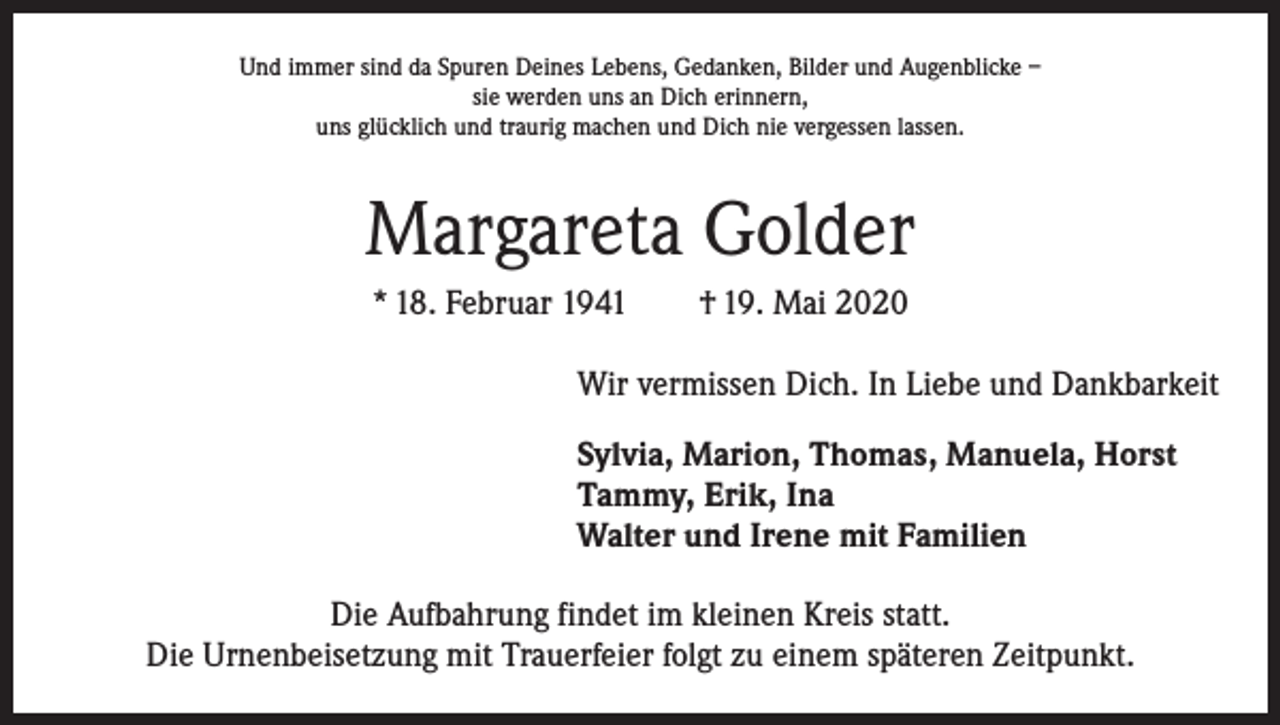 <p>Und immer sind da Spuren Deines Lebens, Gedanken, Bilder und Augenblicke –<br />sie werden uns an Dich erinnern,<br />uns glücklich und traurig machen und Dich nie vergessen lassen.</p><p>Margareta Golder<br />* 18. Februar 1941 † 19. Mai 2020<br />Wir vermissen Dich. In Liebe und Dankbarkeit<br />Sylvia, Marion, Thomas, Manuela, Horst<br />Tammy, Erik, Ina<br />Walter und Irene mit Familien<br />Die Aufbahrung findet im kleinen Kreis statt.<br />Die Urnenbeisetzung mit Trauerfeier folgt zu einem späteren Zeitpunkt.</p>