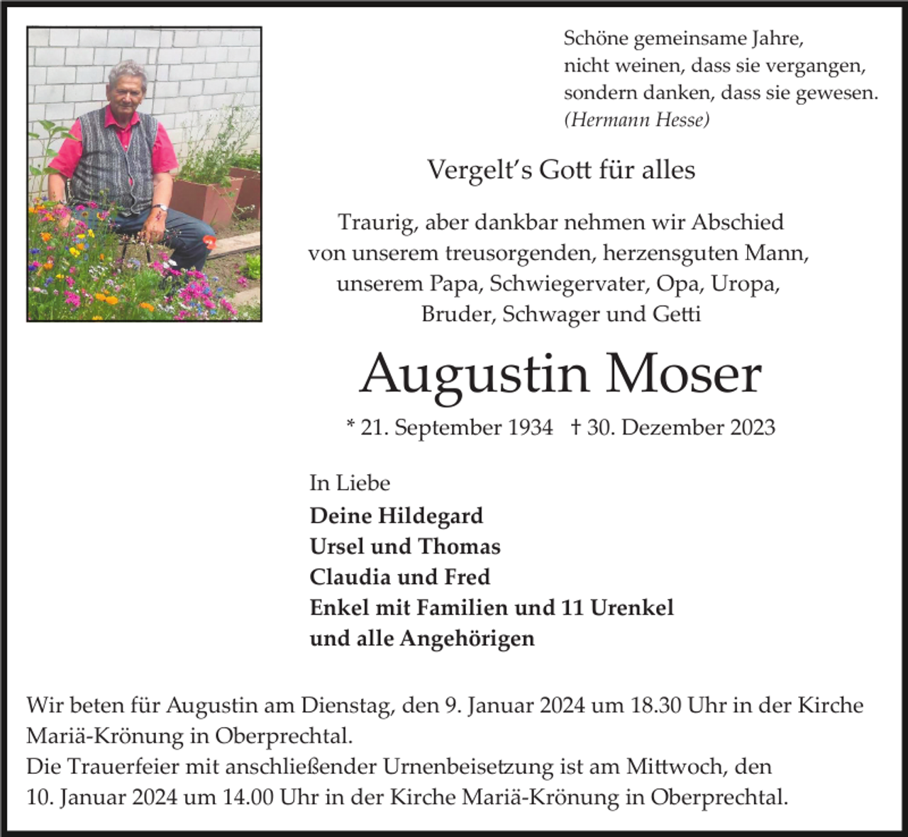 <p>Schöne gemeinsame Jahre,<br />nicht weinen, dass sie vergangen,<br />sondern danken, dass sie gewesen.<br />(Hermann Hesse)</p><p>Vergelt’s Gott für alles<br />Traurig, aber dankbar nehmen wir Abschied<br />von unserem treusorgenden, herzensguten Mann,<br />unserem Papa, Schwiegervater, Opa, Uropa,<br />Bruder, Schwager und Getti</p><p>Augustin Moser<br />* 21. September 1934 † 30. Dezember 2023<br />In Liebe<br />Deine Hildegard<br />Ursel und Thomas<br />Claudia und Fred<br />Enkel mit Familien und 11 Urenkel<br />und alle Angehörigen<br />Wir beten für Augustin am Dienstag, den 9. Januar 2024 um 18.30 Uhr in der Kirche<br />Mariä­Krönung in Oberprechtal.<br />Die Trauerfeier mit anschließender Urnenbeisetzung ist am Mittwoch, den<br />10. Januar 2024 um 14.00 Uhr in der Kirche Mariä­Krönung in Oberprechtal.</p>