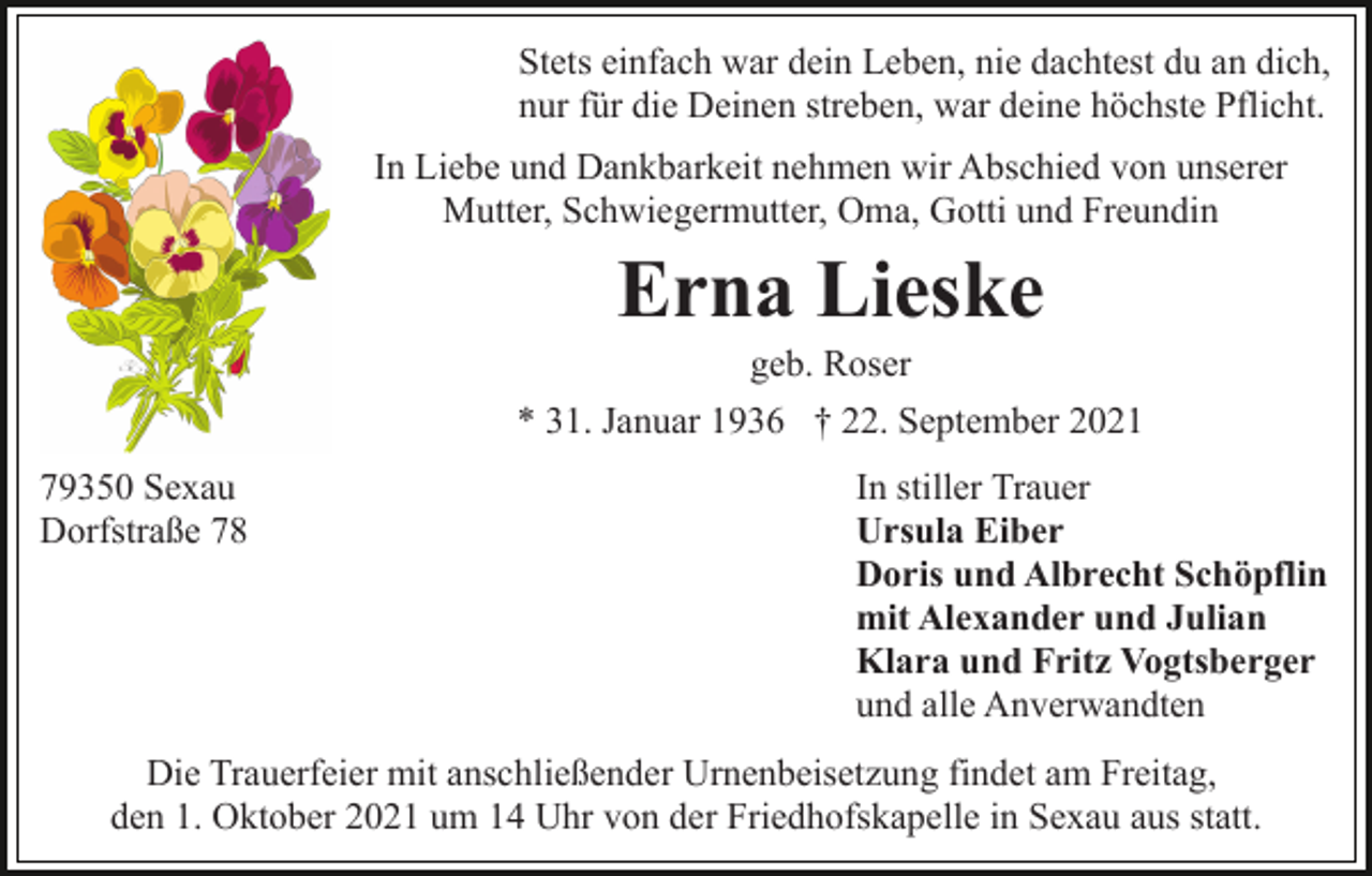 <p>Stets einfach war dein Leben, nie dachtest du an dich,<br />nur für die Deinen streben, war deine höchste Pflicht.<br />In Liebe und Dankbarkeit nehmen wir Abschied von unserer<br />Mutter, Schwiegermutter, Oma, Gotti und Freundin</p><p>Erna Lieske<br />geb. Roser<br />* 31. Januar 1936 † 22. September 2021<br />79350 Sexau<br />Dorfstraße 78</p><p>In stiller Trauer<br />Ursula Eiber<br />Doris und Albrecht Schöpflin<br />mit Alexander und Julian<br />Klara und Fritz Vogtsberger<br />und alle Anverwandten</p><p>Die Trauerfeier mit anschließender Urnenbeisetzung findet am Freitag,<br />den 1. Oktober 2021 um 14 Uhr von der Friedhofskapelle in Sexau aus statt.</p>