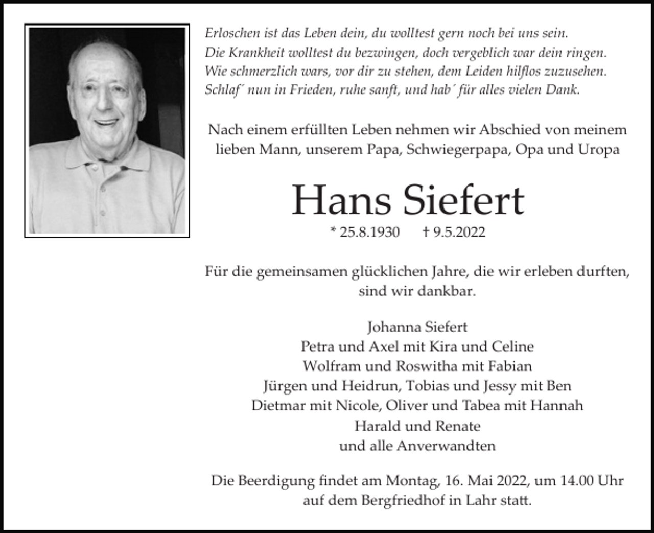 <p>Erloschen ist das Leben dein, du wolltest gern noch bei uns sein.<br />Die Krankheit wolltest du bezwingen, doch vergeblich war dein ringen.<br />Wie schmerzlich wars, vor dir zu stehen, dem Leiden hilﬂos zuzusehen.<br />Schlaf´ nun in Frieden, ruhe sanft, und hab´ für alles vielen Dank.</p><p>Nach einem erfüllten Leben nehmen wir Abschied von meinem<br />lieben Mann, unserem Papa, Schwiegerpapa, Opa und Uropa</p><p>Hans Siefert<br />* 25.8.1930</p><p>† 9.5.2022</p><p>Für die gemeinsamen glücklichen Jahre, die wir erleben durften,<br />sind wir dankbar.<br />Johanna Siefert<br />Petra und Axel mit Kira und Celine<br />Wolfram und Roswitha mit Fabian<br />Jürgen und Heidrun, Tobias und Jessy mit Ben<br />Dietmar mit Nicole, Oliver und Tabea mit Hannah<br />Harald und Renate<br />und alle Anverwandten<br />Die Beerdigung ﬁndet am Montag, 16. Mai 2022, um 14.00 Uhr<br />auf dem Bergfriedhof in Lahr sta�.</p>