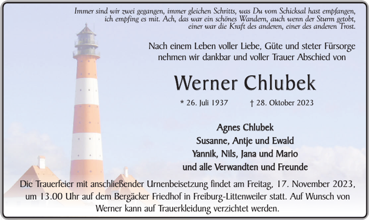 <p>Immer sind wir zwei gegangen, immer gleichen Schritts, was Du vom Schicksal hast empfangen,<br />ich empfing es mit. Ach, das war ein schönes Wandern, auch wenn der Sturm getobt,<br />einer war die Kraft des anderen, einer des anderen Trost.</p><p>Nach einem Leben voller Liebe, Güte und steter Fürsorge<br />nehmen wir dankbar und voller Trauer Abschied von</p><p>We r n e r C h l u b e k<br />* 26. Juli 1937</p><p>† 28. Oktober 2023</p><p>Agnes Chlubek<br />Susanne, Antje und Ewald<br />Yannik, Nils, Jana und Mario<br />und alle Verwandten und Freunde<br />Die Trauerfeier mit anschließender Urnenbeisetzung findet am Freitag, 17. November 2023,<br />um 13.00 Uhr auf dem Bergäcker Friedhof in Freiburg-Littenweiler statt. Auf Wunsch von<br />Werner kann auf Trauerkleidung verzichtet werden.</p>