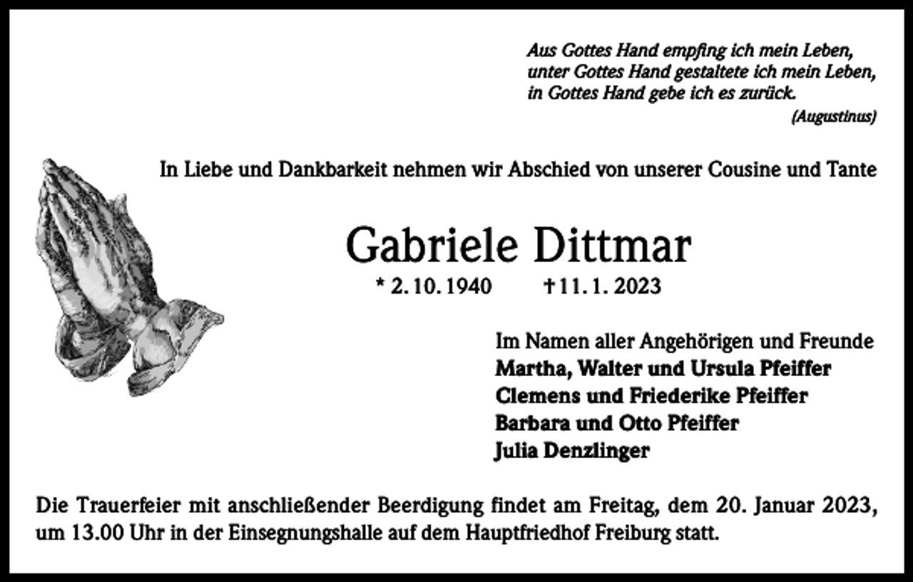 <p>Aus Gottes Hand empfing ich mein Leben,<br />unter Gottes Hand gestaltete ich mein Leben,<br />in Gottes Hand gebe ich es zurück.</p><p>(Augustinus)</p><p>In Liebe und Dankbarkeit nehmen wir Abschied von unserer Cousine und Tante</p><p>Gabriele Dittmar<br />* 2. 10. 1940</p><p>† 11. 1. 2023</p><p>Im Namen aller Angehörigen und Freunde<br />Martha, Walter und Ursula Pfeiffer<br />Clemens und Friederike Pfeiffer<br />Barbara und Otto Pfeiffer<br />Julia Denzlinger<br />Die Trauerfeier mit anschließender Beerdigung findet am Freitag, dem 20. Januar 2023,<br />um 13.00 Uhr in der Einsegnungshalle auf dem Hauptfriedhof Freiburg statt.</p>