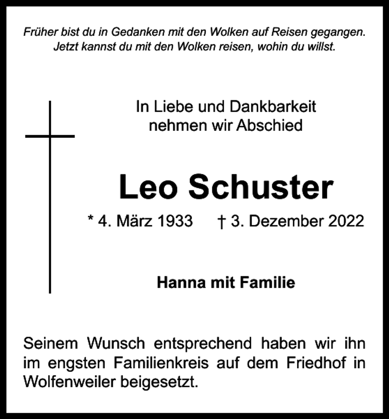 <p>Früher bist du in Gedanken mit den Wolken auf Reisen gegangen.<br />Jetzt kannst du mit den Wolken reisen, wohin du willst.</p><p>In Liebe und Dankbarkeit<br />nehmen wir Abschied</p><p>Leo Schuster</p><p>* 4. März 1933 † 3. Dezember 2022<br />Hanna mit Familie<br />Seinem Wunsch entsprechend haben wir ihn<br />im engsten Familienkreis auf dem Friedhof in<br />Wolfenweiler beigesetzt.</p>