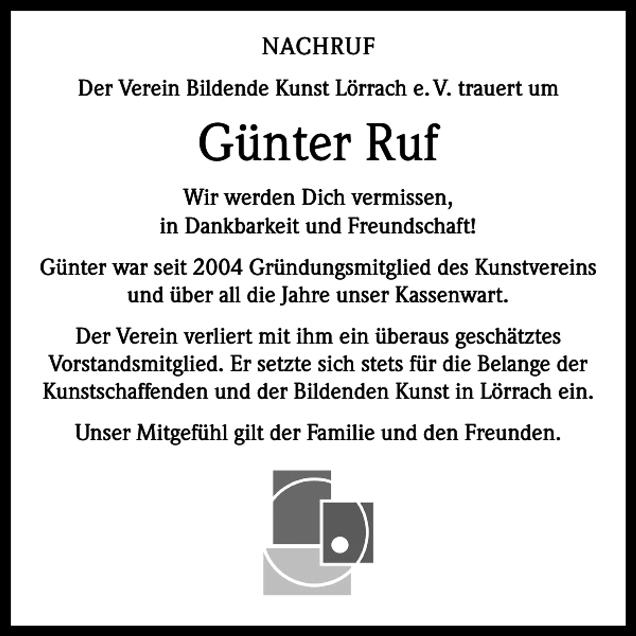 <p>NACHRUF<br />Der Verein Bildende Kunst Lörrach e. V. trauert um</p><p>Günter Ruf<br />Wir werden Dich vermissen,<br />in Dankbarkeit und Freundschaft!<br />Günter war seit 2004 Gründungsmitglied des Kunstvereins<br />und über all die Jahre unser Kassenwart.<br />Der Verein verliert mit ihm ein überaus geschätztes<br />Vorstandsmitglied. Er setzte sich stets für die Belange der<br />Kunstschaffenden und der Bildenden Kunst in Lörrach ein.<br />Unser Mitgefühl gilt der Familie und den Freunden.</p>