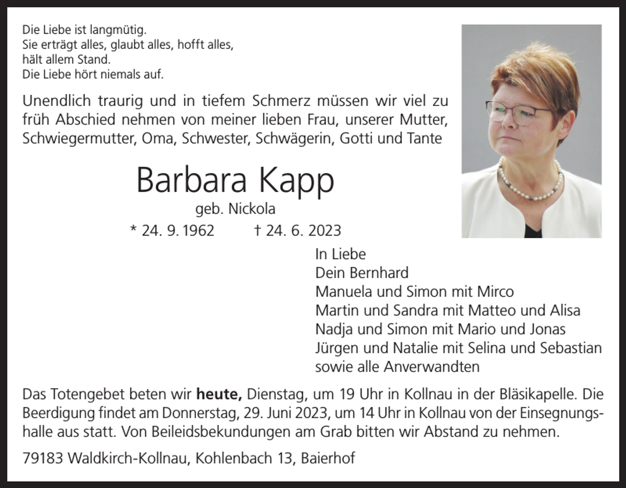 <p>Die Liebe ist langmütig.<br />Sie erträgt alles, glaubt alles, hofft alles,<br />hält allem Stand.<br />Die Liebe hört niemals auf.</p><p>Unendlich traurig und in tiefem Schmerz müssen wir viel zu<br />früh Abschied nehmen von meiner lieben Frau, unserer Mutter,<br />Schwiegermutter, Oma, Schwester, Schwägerin, Gotti und Tante</p><p>Barbara Kapp</p><p>geb. Nickola<br />* 24. 9. 1962<br />† 24. 6. 2023<br />In Liebe<br />Dein Bernhard<br />Manuela und Simon mit Mirco<br />Martin und Sandra mit Matteo und Alisa<br />Nadja und Simon mit Mario und Jonas<br />Jürgen und Natalie mit Selina und Sebastian<br />sowie alle Anverwandten<br />Das Totengebet beten wir heute, Dienstag, um 19 Uhr in Kollnau in der Bläsikapelle. Die<br />Beerdigung findet am Donnerstag, 29. Juni 2023, um 14 Uhr in Kollnau von der Einsegnungshalle aus statt. Von Beileidsbekundungen am Grab bitten wir Abstand zu nehmen.<br />79183 Waldkirch-Kollnau, Kohlenbach 13, Baierhof</p>