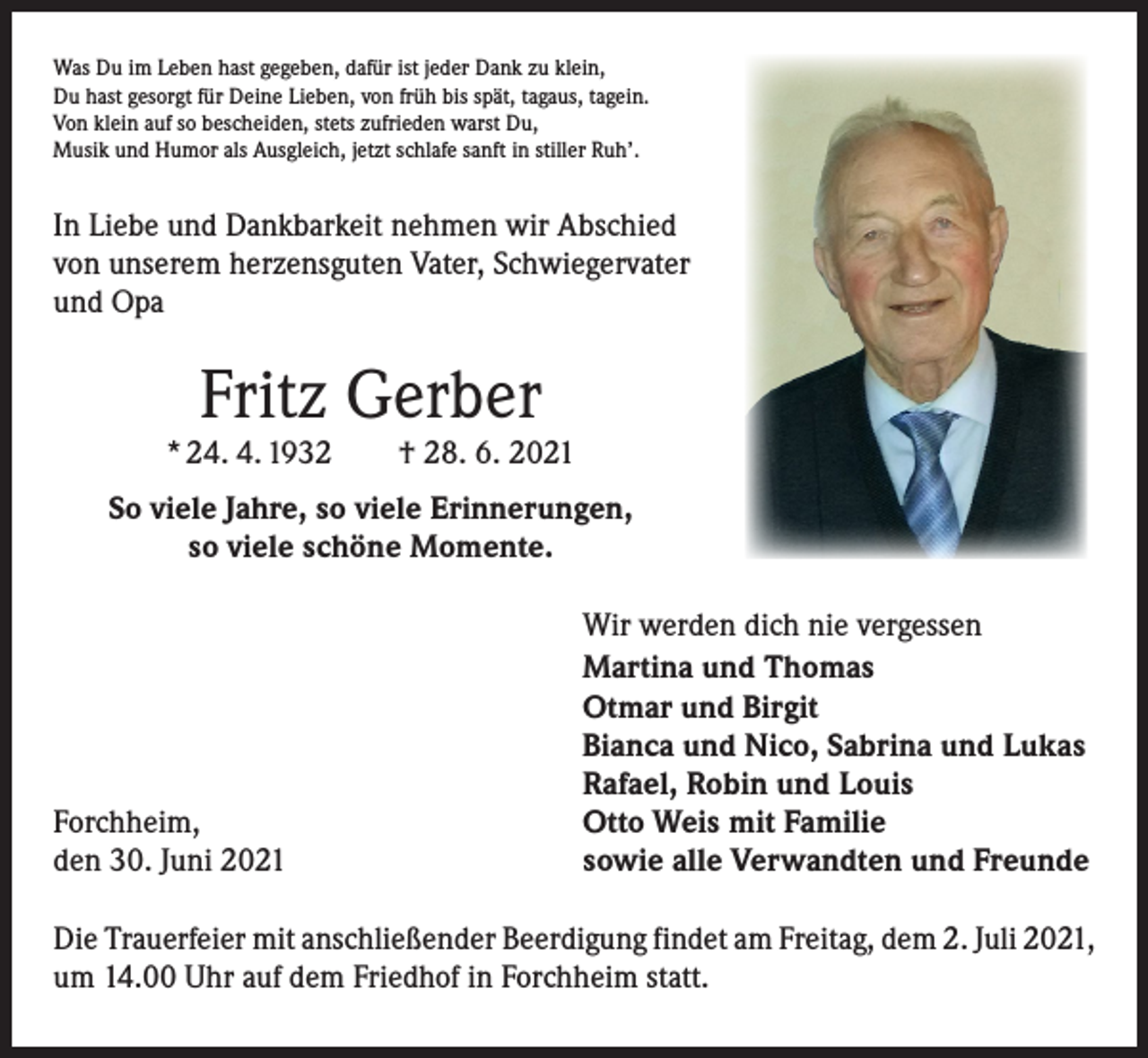 <p>Was Du im Leben hast gegeben, dafür ist jeder Dank zu klein,<br />Du hast gesorgt für Deine Lieben, von früh bis spät, tagaus, tagein.<br />Von klein auf so bescheiden, stets zufrieden warst Du,<br />Musik und Humor als Ausgleich, jetzt schlafe sanft in stiller Ruh’.</p><p>In Liebe und Dankbarkeit nehmen wir Abschied<br />von unserem herzensguten Vater, Schwiegervater<br />und Opa</p><p>Fritz Gerber</p><p>* 24. 4. 1932 † 28. 6. 2021<br />So viele Jahre, so viele Erinnerungen,<br />so viele schöne Momente.</p><p>Forchheim,<br />den 30. Juni 2021</p><p>Wir werden dich nie vergessen<br />Martina und Thomas<br />Otmar und Birgit<br />Bianca und Nico, Sabrina und Lukas<br />Rafael, Robin und Louis<br />Otto Weis mit Familie<br />sowie alle Verwandten und Freunde</p><p>Die Trauerfeier mit anschließender Beerdigung findet am Freitag, dem 2. Juli 2021,<br />um 14.00 Uhr auf dem Friedhof in Forchheim statt.</p>