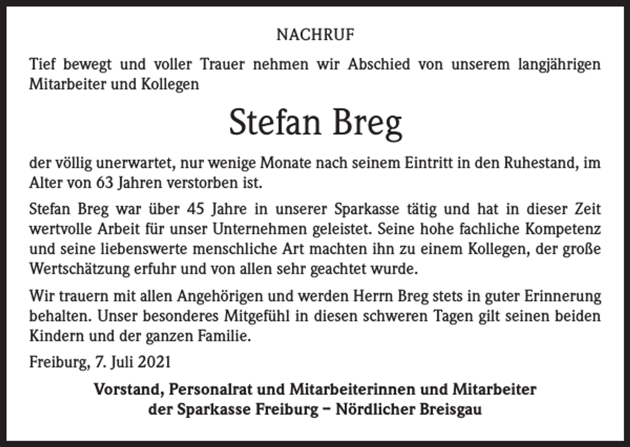 <p>NACHRUF<br />Tief bewegt und voller Trauer nehmen wir Abschied von unserem langjährigen<br />­Mitarbeiter und Kollegen</p><p>Stefan Breg<br />der völlig unerwartet, nur wenige Monate nach seinem Eintritt in den Ruhestand, im<br />Alter von 63 Jahren verstorben ist.<br />Stefan Breg war über 45 Jahre in unserer Sparkasse tätig und hat in dieser Zeit<br />­wertvolle Arbeit für unser Unternehmen geleistet. Seine hohe fachliche Kompetenz<br />und seine liebenswerte menschliche Art machten ihn zu einem Kollegen, der große<br />Wertschätzung erfuhr und von allen sehr geachtet wurde.<br />Wir trauern mit allen Angehörigen und werden Herrn Breg stets in guter Erinnerung<br />behalten. Unser besonderes Mitgefühl in diesen schweren Tagen gilt seinen beiden<br />Kindern und der ganzen Familie.<br />Freiburg, 7. Juli 2021<br />Vorstand, Personalrat und Mitarbeiterinnen und Mitarbeiter<br />der Sparkasse Freiburg – Nördlicher Breisgau</p>