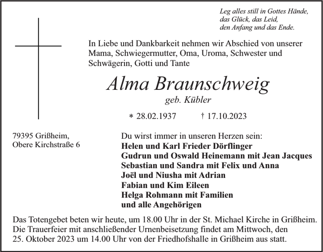 <p>Leg alles still in Gottes Hände,<br />das Glück, das Leid,<br />den Anfang und das Ende.</p><p>In Liebe und Dankbarkeit nehmen wir Abschied von unserer<br />Mama, Schwiegermutter, Oma, Uroma, Schwester und<br />Schwägerin, Gotti und Tante</p><p>Alma Braunschweig<br />geb. Kübler<br />* 28.02.1939395 Grißheim,<br />Obere Kirchstraße 6</p><p>†</p><p>17.10.2023</p><p>Du wirst immer in unseren Herzen sein:<br />Helen und Karl Frieder Dörflinger<br />Gudrun und Oswald Heinemann mit Jean Jacques<br />Sebastian und Sandra mit Felix und Anna<br />Joël und Niusha mit Adrian<br />Fabian und Kim Eileen<br />Helga Rohmann mit Familien<br />und alle Angehörigen</p><p>Das Totengebet beten wir heute, um 18.00 Uhr in der St. Michael Kirche in Grißheim.<br />Die Trauerfeier mit anschließender Urnenbeisetzung findet am Mittwoch, den<br />25. Oktober 2023 um 14.00 Uhr von der Friedhofshalle in Grißheim aus statt.</p>