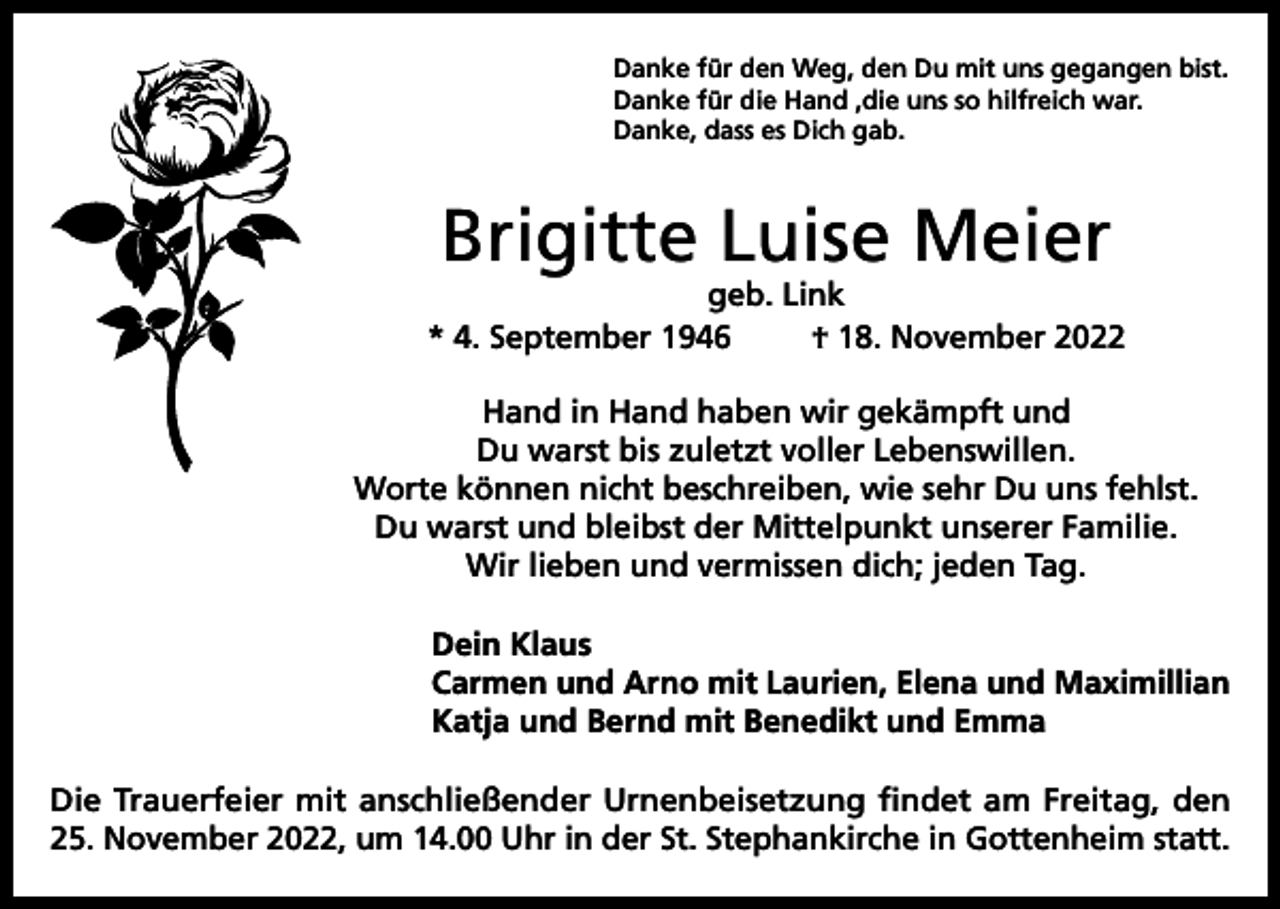 <p>Danke für den Weg, den Du mit uns gegangen bist.<br />Danke für die Hand ,die uns so hilfreich war.<br />Danke, dass es Dich gab.</p><p>Brigitte Luise Meier</p><p>geb. Link<br />* 4. September 1946<br />† 18. November 2022<br />Hand in Hand haben wir gekämpft und<br />Du warst bis zuletzt voller Lebenswillen.<br />Worte können nicht beschreiben, wie sehr Du uns fehlst.<br />Du warst und bleibst der Mittelpunkt unserer Familie.<br />Wir lieben und vermissen dich; jeden Tag.<br />Dein Klaus<br />Carmen und Arno mit Laurien, Elena und Maximillian<br />Katja und Bernd mit Benedikt und Emma<br />Die Trauerfeier mit anschließender Urnenbeisetzung findet am Freitag, den<br />25. November 2022, um 14.00 Uhr in der St. Stephankirche in Gottenheim statt.</p>