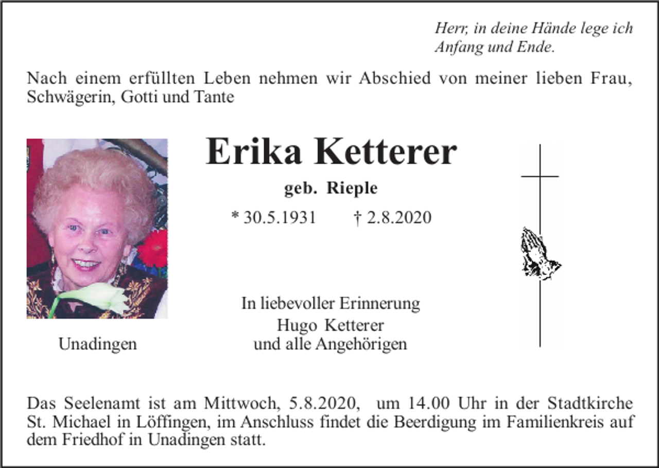 <p>Herr, in deine Hände lege ich<br />Anfang und Ende.</p><p>Nach einem erfüllten Leben nehmen wir Abschied von meiner lieben Frau,<br />Schwägerin, Gotti und Tante</p><p>Erika Ketterer<br />geb. Rieple<br />* 30.5.1931</p><p>Unadingen</p><p>† 2.8.2020</p><p>In liebevoller Erinnerung<br />Hugo Ketterer<br />und alle Angehörigen</p><p>Das Seelenamt ist am Mittwoch, 5.8.2020, um 14.00 Uhr in der Stadtkirche<br />St. Michael in Löffingen, im Anschluss findet die Beerdigung im Familienkreis auf<br />dem Friedhof in Unadingen statt.</p>