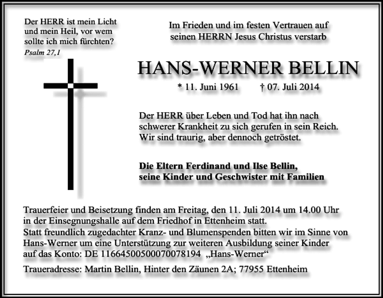 <p>Der HERR ist mein Licht<br />und mein Heil, vor wem<br />sollte ich mich fürchten?<br />Psalm 27,1</p><p>Im Frieden und im festen Vertrauen auf<br />seinen HERRN Jesus Christus verstarb</p><p>HANS-WERNER BELLIN<br />* 11. Juni 1961</p><p>† 07. Juli 2014</p><p>Der HERR über Leben und Tod hat ihn nach<br />schwerer Krankheit zu sich gerufen in sein Reich.<br />Wir sind traurig, aber dennoch getröstet.<br />Die Eltern Ferdinand und Ilse Bellin,<br />seine Kinder und Geschwister mit Familien<br />Trauerfeier und Beisetzung finden am Freitag, den 11. Juli 2014 um 14.00 Uhr<br />in der Einsegnungshalle auf dem Friedhof in Ettenheim statt.<br />Statt freundlich zugedachter Kranz- und Blumenspenden bitten wir im Sinne von<br />Hans-Werner um eine Unterstützung zur weiteren Ausbildung seiner Kinder<br />auf das Konto: DE 11664500500070078194 „Hans-Werner“<br />Traueradresse: Martin Bellin, Hinter den Zäunen 2A; 77955 Ettenheim</p>