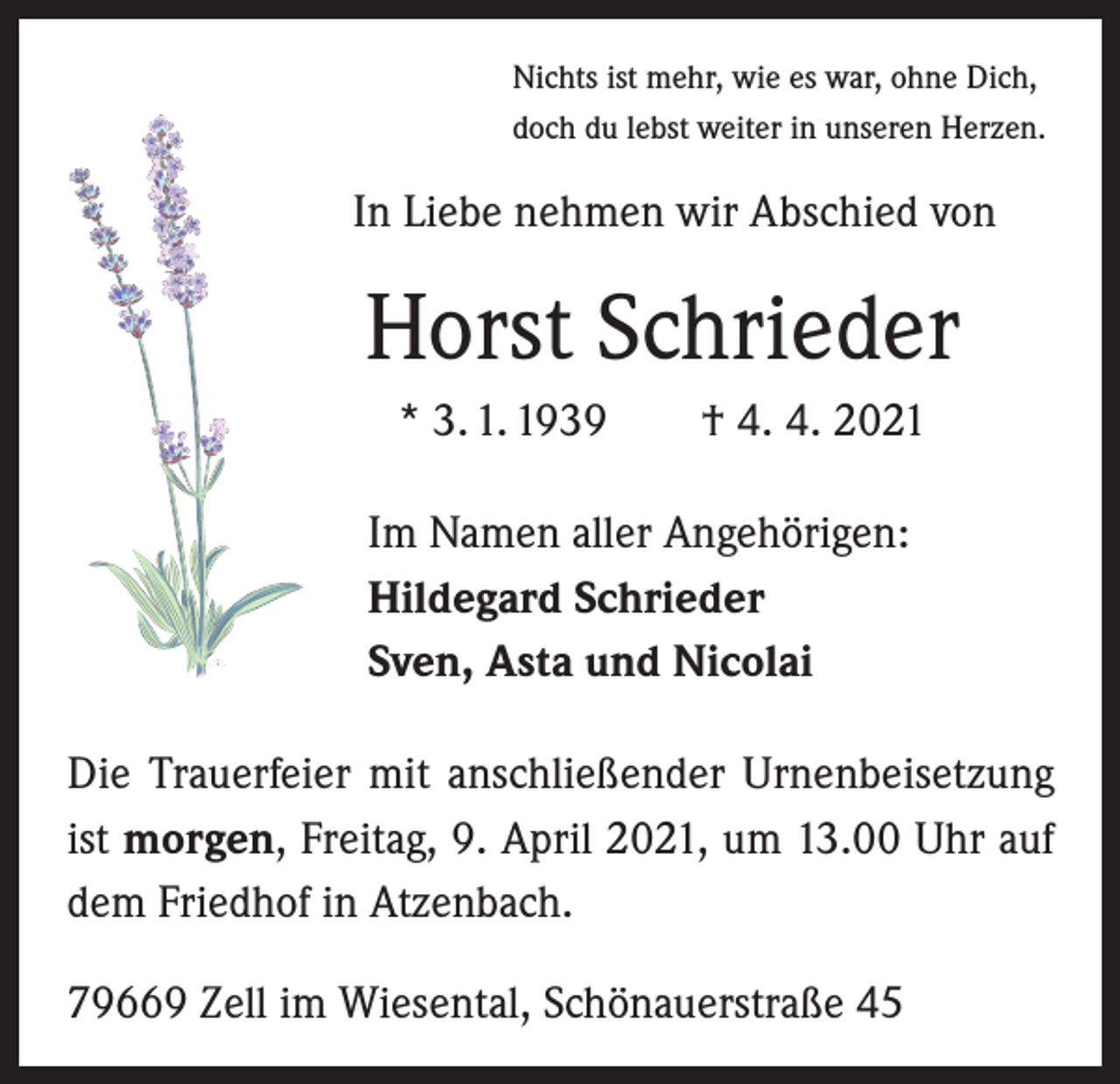 <p>Nichts ist mehr, wie es war, ohne Dich,<br />doch du lebst weiter in unseren Herzen.</p><p>In Liebe nehmen wir Abschied von</p><p>Horst Schrieder<br />* 3. 1. 1939 † 4. 4. 2021<br />Im Namen aller Angehörigen:<br />Hildegard Schrieder<br />Sven, Asta und Nicolai<br />Die Trauerfeier mit anschließender Urnenbeisetzung<br />ist morgen, Freitag, 9. April 2021, um 13.00 Uhr auf<br />dem Friedhof in Atzenbach.<br />79669 Zell im Wiesental, Schönauerstraße 45</p>