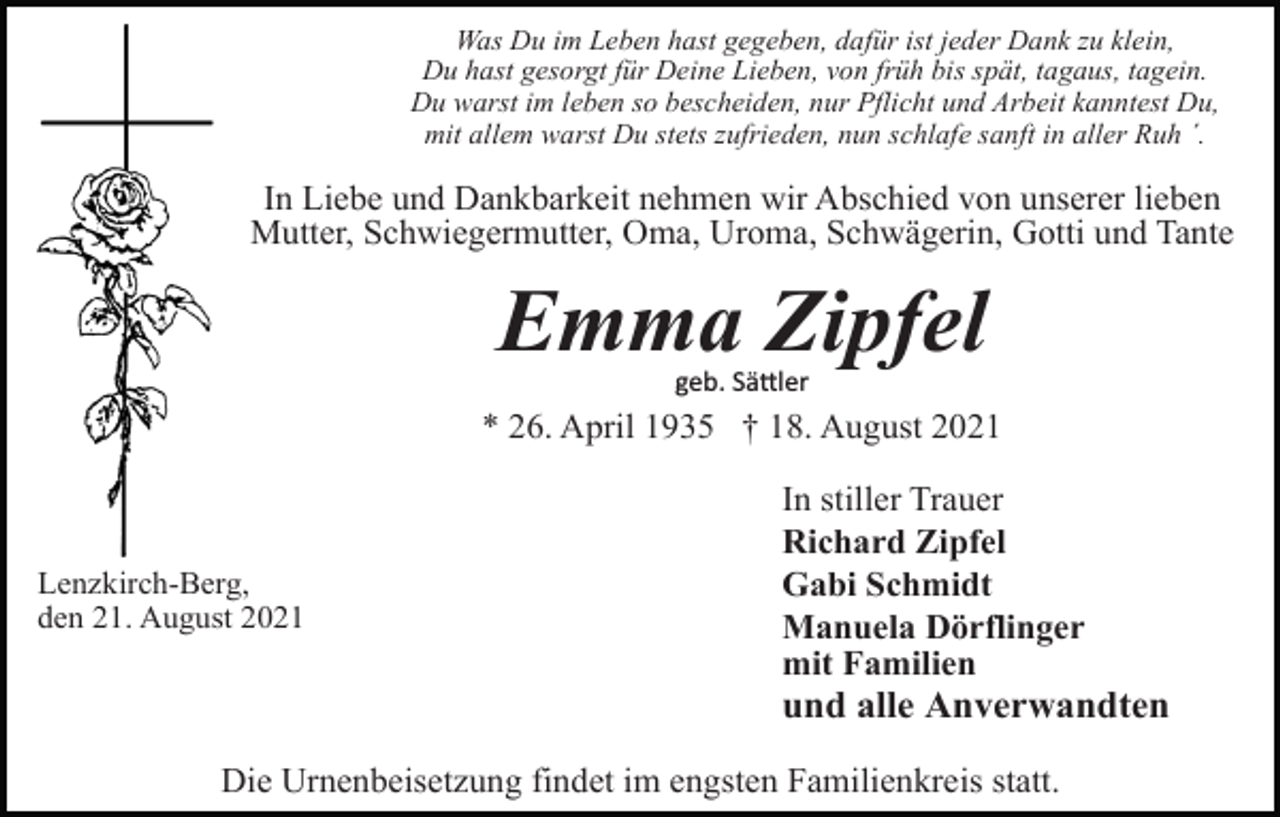<p>Was Du im Leben hast gegeben, dafür ist jeder Dank zu klein,<br />Du hast gesorgt für Deine Lieben, von früh bis spät, tagaus, tagein.<br />Du warst im leben so bescheiden, nur Pflicht und Arbeit kanntest Du,<br />mit allem warst Du stets zufrieden, nun schlafe sanft in aller Ruh ´.</p><p>In Liebe und Dankbarkeit nehmen wir Abschied von unserer lieben<br />Mutter, Schwiegermutter, Oma, Uroma, Schwägerin, Gotti und Tante</p><p>Emma Zipfel<br />geb. Sä�ler</p><p>* 26. April 1935 † 18. August 2021</p><p>Lenzkirch-Berg,<br />den 21. August 2021</p><p>In stiller Trauer<br />Richard Zipfel<br />Gabi Schmidt<br />Manuela Dörflinger<br />mit Familien</p><p>und alle Anverwandten<br />Die Urnenbeisetzung findet im engsten Familienkreis statt.</p>
