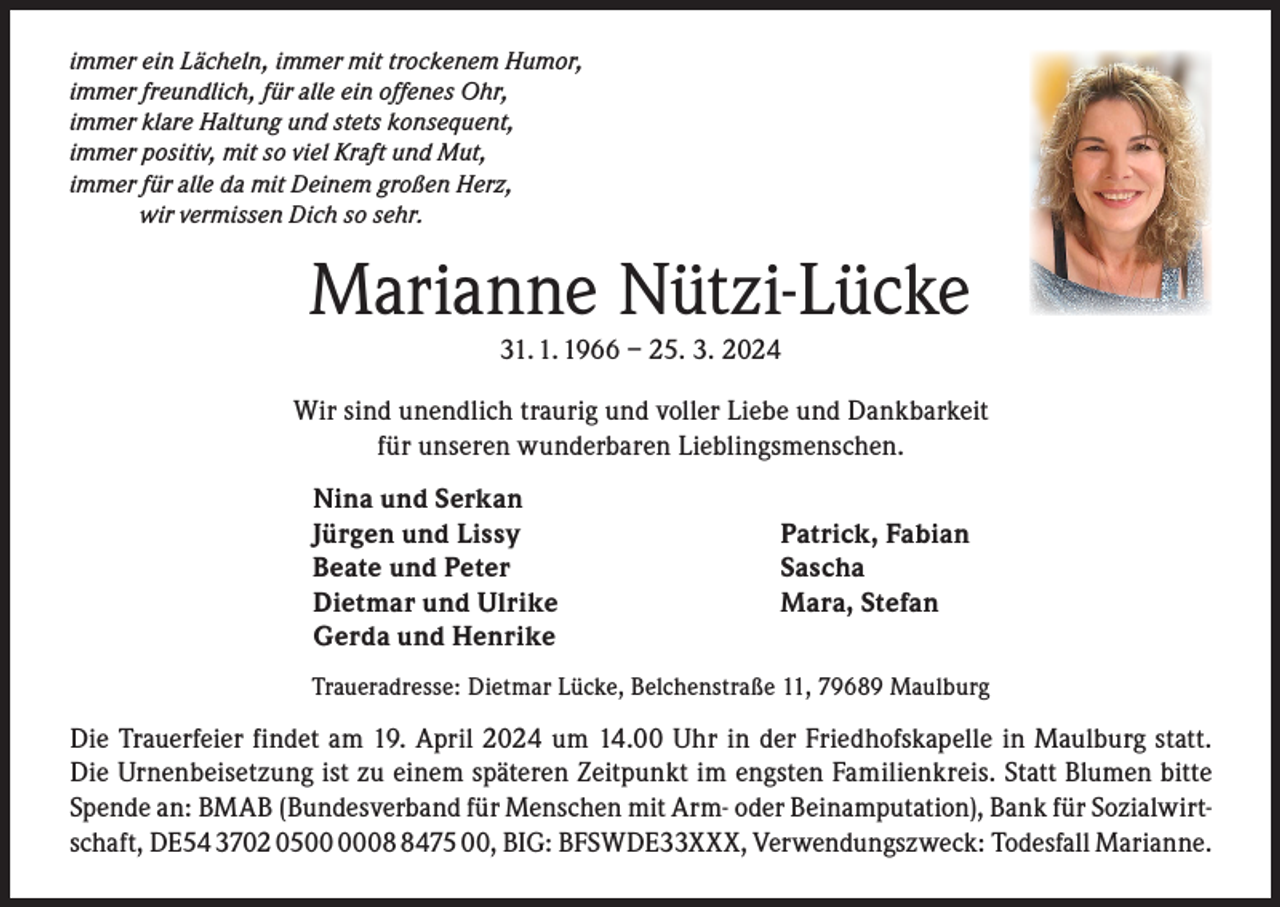 <p>immer ein Lächeln, immer mit trockenem Humor,<br />immer freundlich, für alle ein offenes Ohr,<br />immer klare Haltung und stets konsequent,<br />immer positiv, mit so viel Kraft und Mut,<br />immer für alle da mit Deinem großen Herz,<br />wir vermissen Dich so sehr.</p><p>Marianne Nützi-Lücke<br />31. 1. 1966 – 25. 3. 2024</p><p>Wir sind unendlich traurig und voller Liebe und Dankbarkeit<br />für unseren wunderbaren Lieblingsmenschen.<br />Nina und Serkan<br />Jürgen und Lissy<br />Beate und Peter<br />Dietmar und Ulrike<br />Gerda und Henrike</p><p>Patrick, Fabian<br />Sascha<br />Mara, Stefan</p><p>Traueradresse: Dietmar Lücke, Belchenstraße 11, 79689 Maulburg</p><p>Die Trauerfeier findet am 19. April 2024 um 14.00 Uhr in der Friedhofskapelle in Maulburg statt.<br />Die Urnenbeisetzung ist zu einem späteren Zeitpunkt im engsten Familienkreis. Statt Blumen bitte<br />Spende an: BMAB (Bundesverband für Menschen mit Arm- oder Beinamputation), Bank für Sozialwirtschaft, DE54 3702 050475 00, BIG: BFSWDE33XXX, Verwendungszweck: Todesfall Marianne.</p>