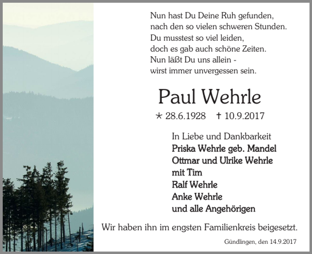 <p>Nun hast Du Deine Ruh gefunden,<br />nach den so vielen schweren Stunden.<br />Du musstest so viel leiden,<br />doch es gab auch schöne Zeiten.<br />Nun läßt Du uns allein wirst immer unvergessen sein.</p><p>Paul Wehrle<br /> 28.6.1928</p><p> 10.9.2017</p><p>In Liebe und Dankbarkeit<br />Priska Wehrle geb. Mandel<br />Ottmar und Ulrike Wehrle<br />mit Tim<br />Ralf Wehrle<br />Anke Wehrle<br />und alle Angehörigen<br />Wir haben ihn im engsten Familienkreis beigesetzt.<br />Gündlingen, den 14.9.2017</p>