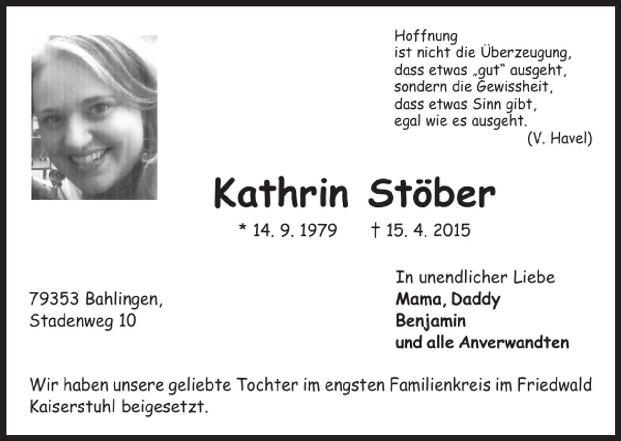 <p>Hoffnung<br />ist nicht die Überzeugung,<br />dass etwas „gut“ ausgeht,<br />sondern die Gewissheit,<br />dass etwas Sinn gibt,<br />egal wie es ausgeht.</p><p>(V. Havel)</p><p>Kathrin Stöber<br />* 14. 9. 1979 † 15. 4. 2015</p><p>In unendlicher Liebe<br />79353 Bahlingen,<br />Mama, Daddy<br />Stadenweg 10 Benjamin<br />und alle Anverwandten<br />Wir haben unsere geliebte Tochter im engsten Familienkreis im Friedwald<br />Kaiserstuhl beigesetzt.</p>