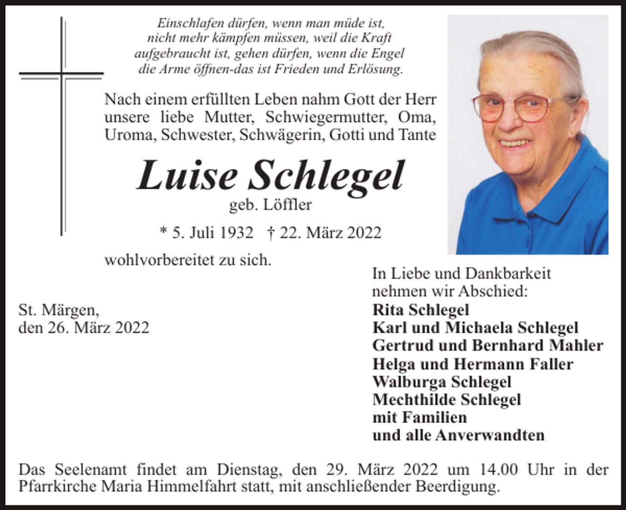 <p>Einschlafen dürfen, wenn man müde ist,<br />nicht mehr kämpfen müssen, weil die Kraft<br />aufgebraucht ist, gehen dürfen, wenn die Engel<br />die Arme öffnen-das ist Frieden und Erlösung.</p><p>Nach einem erfüllten Leben nahm Gott der Herr<br />unsere liebe Mutter, Schwiegermutter, Oma,<br />Uroma, Schwester, Schwägerin, Gotti und Tante</p><p>Luise Schlegel<br />geb. Löffler<br />* 5. Juli 1932 † 22. März 2022<br />wohlvorbereitet zu sich.<br />St. Märgen,<br />den 26. März 2022</p><p>In Liebe und Dankbarkeit<br />nehmen wir Abschied:<br />Rita Schlegel<br />Karl und Michaela Schlegel<br />Gertrud und Bernhard Mahler<br />Helga und Hermann Faller<br />Walburga Schlegel<br />Mechthilde Schlegel<br />mit Familien<br />und alle Anverwandten</p><p>Das Seelenamt findet am Dienstag, den 29. März 2022 um 14.00 Uhr in der<br />Pfarrkirche Maria Himmelfahrt statt, mit anschließender Beerdigung.</p>