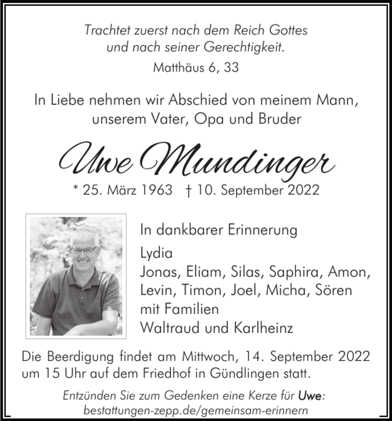 <p>Trachtet zuerst nach dem Reich Gottes<br />und nach seiner Gerechtigkeit.<br />Matthäus 6, 33</p><p>In Liebe nehmen wir Abschied von meinem Mann,<br />unserem Vater, Opa und Bruder</p><p>Uwe Mundinger<br />* 25. März 1963 † 10. September 2022</p><p>In dankbarer Erinnerung<br />Lydia<br />Jonas, Eliam, Silas, Saphira, Amon,<br />Levin, Timon, Joel, Micha, Sören<br />mit Familien<br />Waltraud und Karlheinz<br />Die Beerdigung findet am Mittwoch, 14. September 2022<br />um 15 Uhr auf dem Friedhof in Gündlingen statt.<br />Entzünden Sie zum Gedenken eine Kerze für<br />bestattungen-zepp.de/gemeinsam-erinnern</p><p>:</p>