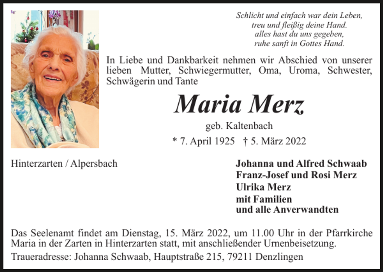 <p>Schlicht und einfach war dein Leben,<br />treu und fleißig deine Hand.<br />alles hast du uns gegeben,<br />ruhe sanft in Gottes Hand.</p><p>In Liebe und Dankbarkeit nehmen wir Abschied von unserer<br />lieben Mutter, Schwiegermutter, Oma, Uroma, Schwester,<br />Schwägerin und Tante</p><p>Maria Merz<br />geb. Kaltenbach<br />* 7. April 1925 † 5. März 2022<br />Hinterzarten / Alpersbach</p><p>Johanna und Alfred Schwaab<br />Franz-Josef und Rosi Merz<br />Ulrika Merz<br />mit Familien<br />und alle Anverwandten</p><p>Das Seelenamt findet am Dienstag, 15. März 2022, um 11.00 Uhr in der Pfarrkirche<br />Maria in der Zarten in Hinterzarten statt, mit anschließender Urnenbeisetzung.<br />Traueradresse: Johanna Schwaab, Hauptstraße 215, 79211 Denzlingen</p>