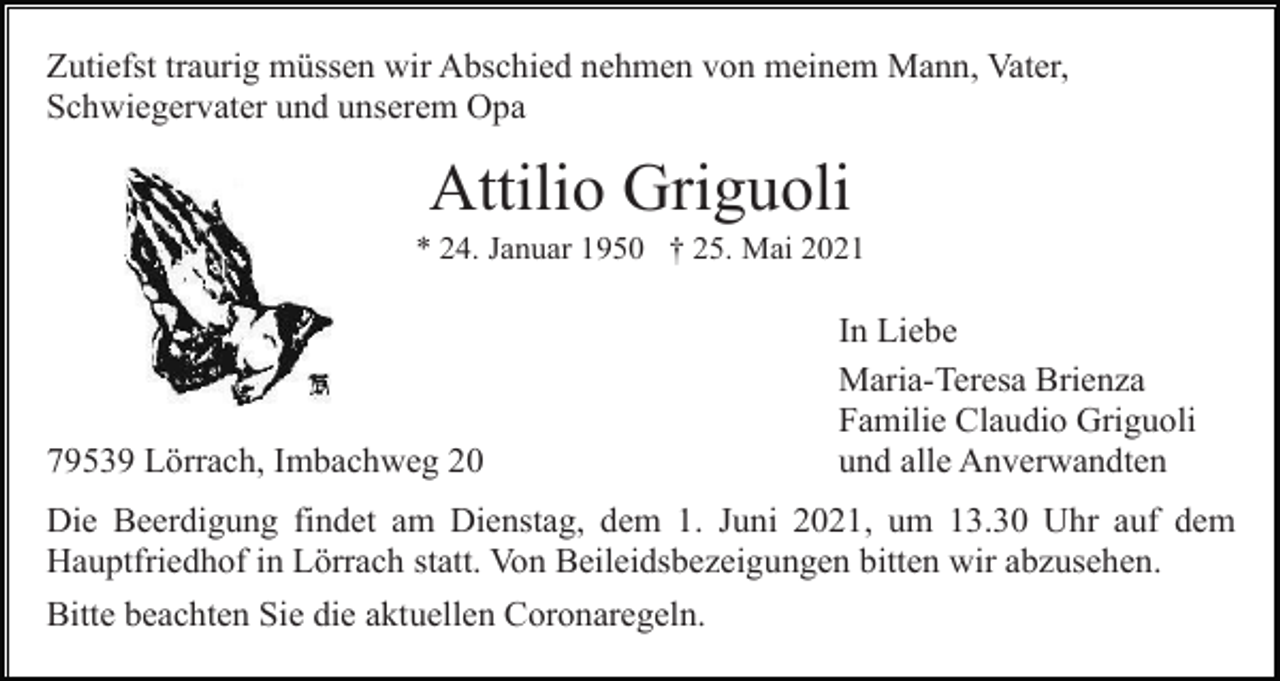 <p>Zutiefst traurig müssen wir Abschied nehmen von meinem Mann, Vater,<br />Schwiegervater und unserem Opa</p><p>Attilio Griguoli<br />* 24. Januar 1950 † 25. Mai 2021</p><p>79539 Lörrach, Imbachweg 20</p><p>In Liebe<br />Maria-Teresa Brienza<br />Familie Claudio Griguoli<br />und alle Anverwandten</p><p>Die Beerdigung findet am Dienstag, dem 1. Juni 2021, um 13.30 Uhr auf dem<br />Hauptfriedhof in Lörrach statt. Von Beileidsbezeigungen bitten wir abzusehen.<br />Bitte beachten Sie die aktuellen Coronaregeln.</p>