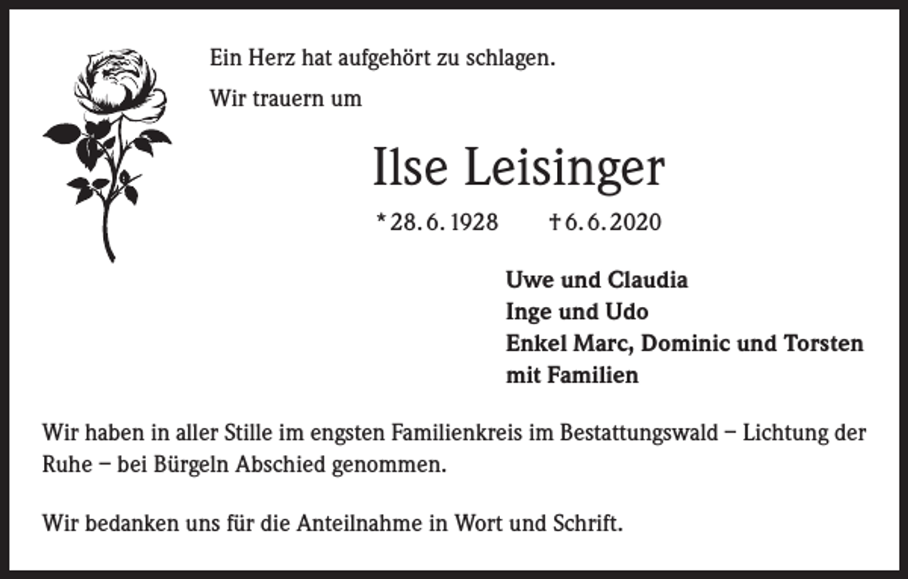 <p>Ein Herz hat aufgehört zu schlagen.<br />Wir trauern um</p><p>Ilse Leisinger<br />* 28. 6. 1928 † 6. 6. 2020<br />Uwe und Claudia<br />Inge und Udo<br />Enkel Marc, Dominic und Torsten<br />mit Familien<br />Wir haben in aller Stille im engsten Familienkreis im Bestattungswald – Lichtung der<br />Ruhe – bei Bürgeln Abschied genommen.<br />Wir bedanken uns für die Anteilnahme in Wort und Schrift.</p>