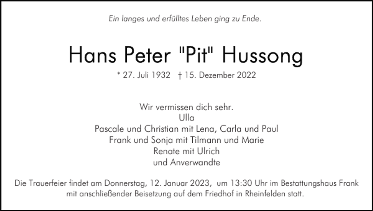 <p>Ein langes und erfülltes Leben ging zu Ende.</p><p>* 27. Juli 1932 † 15. Dezember 2022</p><p>Wir vermissen dich sehr.<br />Ulla<br />Pascale und Christian mit Lena, Carla und Paul<br />Frank und Sonja mit Tilmann und Marie<br />Renate mit Ulrich<br />und Anverwandte<br />Die Trauerfeier findet am Donnerstag, 12. Januar 2023, um 13:30 Uhr im Bestattungshaus Frank<br />mit anschließender Beisetzung auf dem Friedhof in Rheinfelden statt.</p>