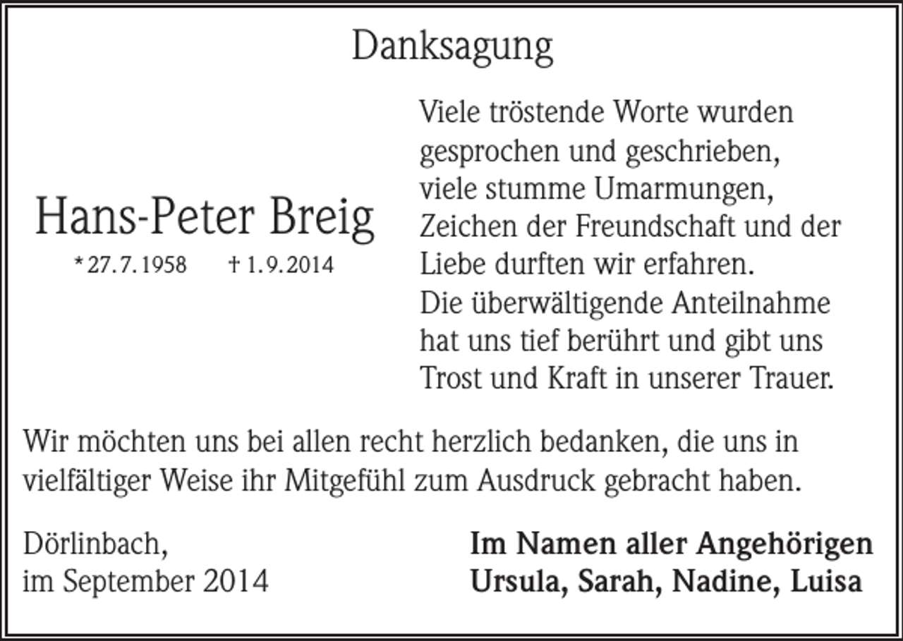 <p>Danksagung</p><p>Hans-Peter Breig<br />* 27. 7. 1958</p><p>† 1. 9. 2014</p><p>Viele tröstende Worte wurden<br />gesprochen und geschrieben,<br />viele stumme Umarmungen,<br />Zeichen der Freundschaft und der<br />Liebe durften wir erfahren.<br />Die überwältigende Anteilnahme<br />hat uns tief berührt und gibt uns<br />Trost und Kraft in unserer Trauer.</p><p>Wir möchten uns bei allen recht herzlich bedanken, die uns in<br />vielfältiger Weise ihr Mitgefühl zum Ausdruck gebracht haben.<br />Dörlinbach,<br />im September 2014</p><p>Im Namen aller Angehörigen<br />Ursula, Sarah, Nadine, Luisa</p>