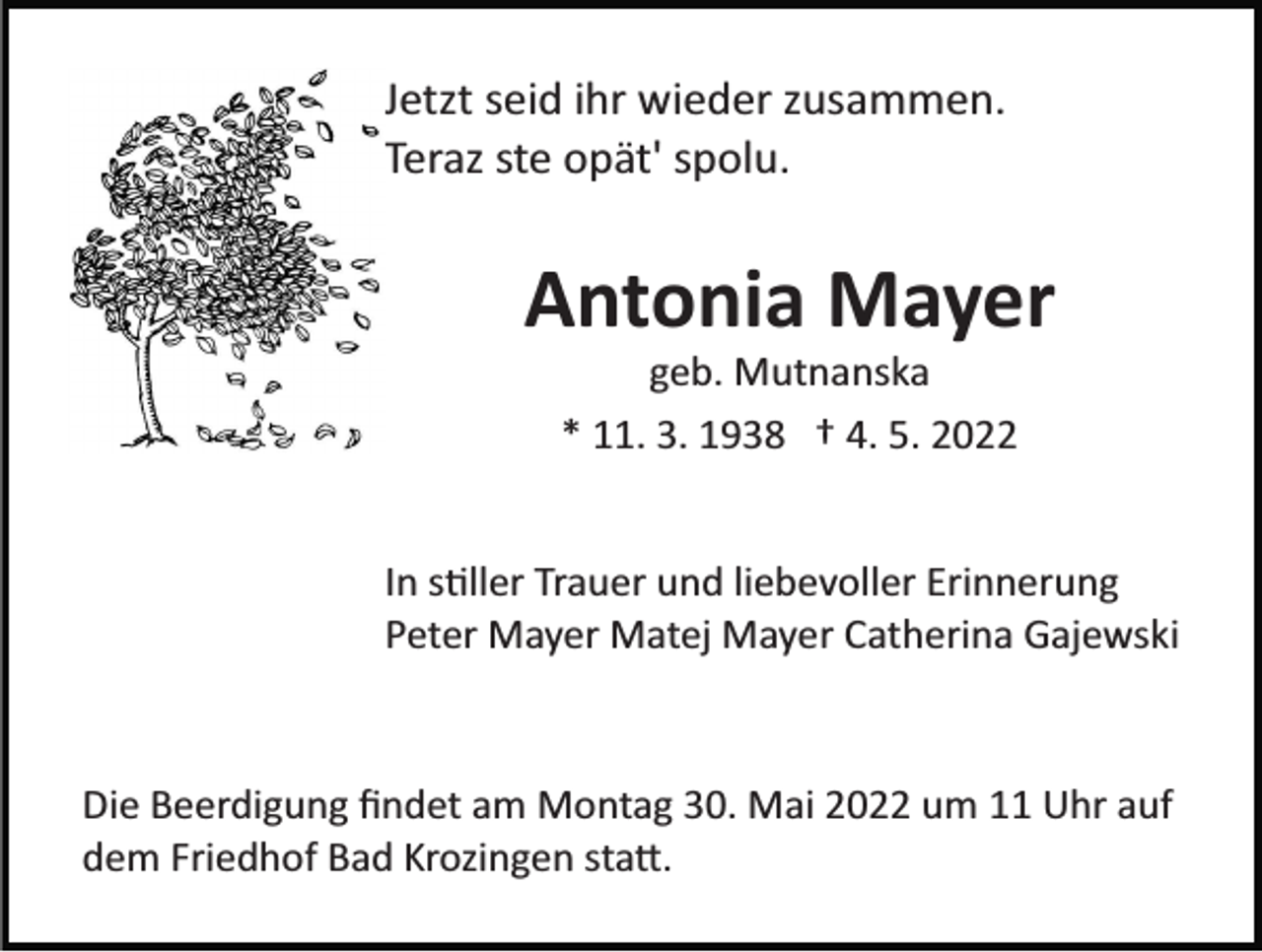 <p>Jetzt seid ihr wieder zusammen.<br />Teraz ste opät' spolu.</p><p>Antonia Mayer<br />geb. Mutnanska<br />* 11. 3. 1938 † 4. 5. 2022</p><p>In s�ller Trauer und liebevoller Erinnerung<br />Peter Mayer Matej Mayer Catherina Gajewski</p><p>Die Beerdigung ﬁndet am Montag 30. Mai 2022 um 11 Uhr auf<br />dem Friedhof Bad Krozingen sta�.</p>