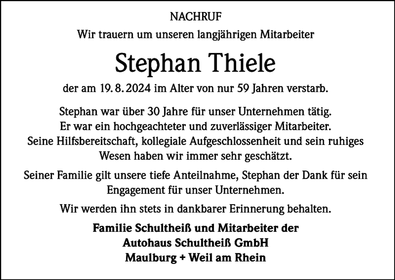 <p>NACHRUF<br />Wir trauern um unseren langjährigen Mitarbeiter</p><p>Stephan Thiele<br />der am 19. 8. 2024 im Alter von nur 59 Jahren verstarb.<br />Stephan war über 30 Jahre für unser Unternehmen tätig.<br />Er war ein hochgeachteter und zuverlässiger Mitarbeiter.<br />Seine Hilfsbereitschaft, kollegiale Aufgeschlossenheit und sein ruhiges<br />Wesen haben wir immer sehr geschätzt.<br />Seiner Familie gilt unsere tiefe Anteilnahme, Stephan der Dank für sein<br />Engagement für unser Unternehmen.<br />Wir werden ihn stets in dankbarer Erinnerung behalten.<br />Familie Schultheiß und Mitarbeiter der<br />Autohaus Schultheiß GmbH<br />Maulburg + Weil am Rhein</p>