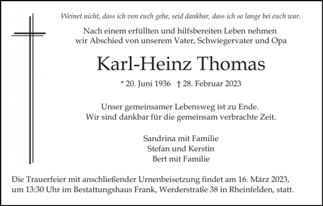 <p>Weinet nicht, dass ich von euch gehe, seid dankbar, dass ich so lange bei euch war.</p><p>Nach einem erfüllten und hilfsbereiten Leben nehmen<br />wir Abschied von unserem Vater, Schwiegervater und Opa</p><p>Karl-Heinz Thomas<br />* 20. Juni 1936 † 28. Februar 2023<br />Unser gemeinsamer Lebensweg ist zu Ende.<br />Wir sind dankbar für die gemeinsam verbrachte Zeit.<br />Sandrina mit Familie<br />Stefan und Kerstin<br />Bert mit Familie<br />Die Trauerfeier mit anschließender Urnenbeisetzung findet am 16. März 2023,<br />um 13:30 Uhr im Bestattungshaus Frank, Werderstraße 38 in Rheinfelden, statt.</p>