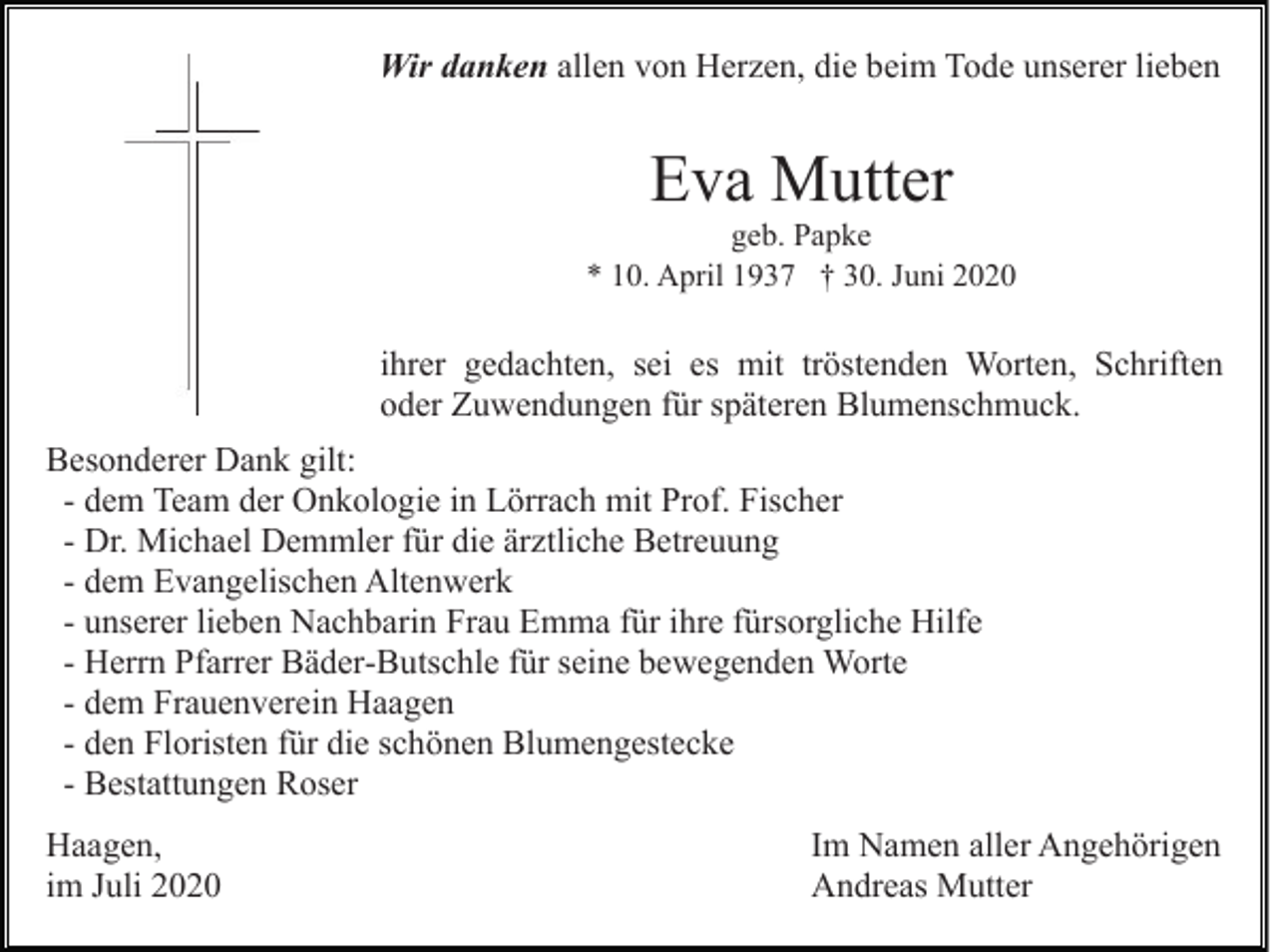 <p>Wir danken allen von Herzen, die beim Tode unserer lieben</p><p>Eva Mutter<br />geb. Papke<br />* 10. April 1937 † 30. Juni 2020</p><p>ihrer gedachten, sei es mit tröstenden Worten, Schriften<br />oder Zuwendungen für späteren Blumenschmuck.<br />Besonderer Dank gilt:<br />- dem Team der Onkologie in Lörrach mit Prof. Fischer<br />- Dr. Michael Demmler für die ärztliche Betreuung<br />- dem Evangelischen Altenwerk<br />- unserer lieben Nachbarin Frau Emma für ihre fürsorgliche Hilfe<br />- Herrn Pfarrer Bäder-Butschle für seine bewegenden Worte<br />- dem Frauenverein Haagen<br />- den Floristen für die schönen Blumengestecke<br />- Bestattungen Roser<br />Haagen,<br />im Juli 2020</p><p>Im Namen aller Angehörigen<br />Andreas Mutter</p>